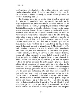 325PAGE 325
325
indiferent cine intra în clădire. « Ce să-i faci- zicea el- aici nu ştii
cu cine ai de-aface, vin fel de fel de tovarăşi de la regiune sau de
sus de la cece şi trebuie să-i saluţi, că nu ştii, mâine- poimâine se
schimbă calimera şi de !… »
În dimineaţa aceea cu cer azuriu, micul orăşel se trezise mai
de vreme ca de obicei din cauza zgomotului motoarelor de la
maşinile judeţenei de partid care uruiau nervoase aducând de pe
teren instructorii la şedinţă, o şedinţă fulger anunţată peste noapte
de ţârâitul înnebunitor al pâlniilor telefonice. Nimeni nu ştia nimic,
se-auzeau numai frânturi de şoapte despre acea răscoală, ţăranii,
domnule, îndrăzniseră să se opună colectivizării ; că acolo la
Mozăceni e un mare cuib de reacţionari care-au dat totul peste cap,
că tovarăşul prim e în spital la reanimare, l-au lovit cu cuţitele, că
mai sunt şi alte victime... « E groasă, tovarăşe secretar, îi zisese
Licaciu, secretarului doi, ăştia sunt toţi în fierbere , pun ceva la
cale, se-aude că au venit unii de la ceceu, trimişi de Dej, să pună
treburile la punct, au auzit şi ei acolo sus de Mozăceni ! » « Ce
zici, Licaciule că se aude ?- se trezi din visurile lui secretarul doi-
ce-o să ne facă, mă, o să ne belească ? » « Păi unde vă e gândul,
tovarăşe secretar, ce dracu, eu vorbesc în vânt- mai zise Licaciu,
inervat că vorbea cu pereţii- şi tăcu, făcând o scurtă piruietă pe
două roţi prin faţa clădirii şi oprind brusc la uşa raionului de
partid. Florea sări nervos jos din maşină şi se trezi în mijlocu
forfotei din curtea raionului. În spate grupuri- grupuri de ţărani
stăteau tăcuţi, somnoroşi şi neraşi, păziţi de nişte ofiţeri de la
securitate ; unii erau trântiţi pe jos, alţii stăteau pe vine şi aşteptau
tremurând pe lângă garduri să fie mutaţi la miliţie. Cu excepţia a
vreo doi ţărani care purtau nişte şube mari pe ei, restul părea să fie
luaţi prin surprindere pentru că erau îmbrăcaţi sumar cu nişte
flanele rupte şi cu bocancii neâncheiaţi la şireturi. « Ce se-aude,
mă, Beldie pe-aici, îl întrebă secretarul doi pe portar , după ce
coborâ din maşină- ce e forfota asta ? » « Să trăiţi, nu prea
bine ! »- luă portarul poziţia de drepţi în faţa lui. Lângă el şeful
miliţiei striga cât îl ţinea gura în pâlnia telefonului : « Aţi luat
măsuri ? mă-su-ri !- silabisea el nervos pentru că nu se auzea prea
 