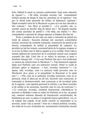 326PAGE 326
326
bine, bătând în masă cu cureaua centironului- luaţi toate măsurile
de rigoare ! » « Să trăiţi, tovarăşe secretar, luă comandantul
miliţiei poziţia de drepţi în faţa lui, permiteţi să vă raportez ! Am
pus în alertă toate posturile de miliţie să întărească vigilenţa !
După exemplul celor de la Mozăceni se pare că s-au mai răsculat şi
alte comune ! Am făcut şi arestări !» « Ce arestări, mă, ce
arestări, parcă aţi deschis târg de ţărani aici ! Să dispară imediat
din curtea raionului de partid !» « Să trăiţi, am înţeles ! »- făcu
comandantul o piruietă de stânga-mprejur şi dispăru din faţa lui.
Peste o jumătate de oră sala cea mare a raionului de partid era
tixită de oameni ; fuseseră chemaţi toţi secretarii comiteltului
raional, secretarii de comitete comunale, instructorii de partid şi de
tineret, comandanţii de miliţie şi preşedinţii de ceapeuri. La
prezidiu nu luă loc nimeni, secretarul prim de la regiune ocupase şi
el un loc în bănci mai în faţă şi aştepta şi el ca ceilalţi. Peste câteva
minute apărură doi instructori de la comitetul central care ocupară
scaunele din faţă. Unul din ei se ridică în picioare şi puse o
întrebare întregii săli : « Une este Parfenie ăla care a fost însărcinat
cu munca de colectivizare la Mozăceni ? » Toţi întoarseră capetele
după acel Parfenie care era instructor raional. Omul se sculă în
picioare spăsit şi răspunse : « Aici, tovarăşe instructor ! » « Ia
spune, măi, tovarăşe, cum s-a petrecut toată povestea asta cu
Mozăcenii de-a ajuns şi la preşedinţie la Bucureşti şi în toată
ţara ! » « Păi, cum să se petreacă, tovarăşe instructor, cum să se
petreacă, reluă el ideea pe un alt ton, lucrurile sunt cunoscute, le
cunoaşteţi şi dumneavoastră, sunt cunoscute şi de tovarăşul prim
de la regiune, i-am raportat personal la telefon, s-au făcut cercetări
şi de miliţie şi de securitate, lucrurile sunt în curs de rezolvare ! »
« Ce rezolvare, tovarăşi, continuă instructorul, ridicându-se în
picioare şi făcându-i semn cu mâna lui Parfenie să ia loc, aţi greşit
toţi, oamenii trebuiau lămuriţi de binefacerile socialismului, de
bunăstarea pe care va aduce-o cooperativizarea agriculturii, voi, ca
să scăpaţi mai repede, le-aţi smuls cererile cu ameninţări şi cu
presiuni, acum i-aţi şi arestat ! Asta nu e muncă politică, tovarăşi,
am ordin de la cece să destitui tot secretariatul comitetului raional
 