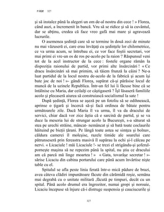 327PAGE 327
327
şi să instalez până la alegeri un om de-al nostru din cece ! » Florea,
când auzi, a încremenit în bancă. Vru să se ridice şi să ia cuvântul,
dar se abţinu, credea că face vreo gafă mai mare şi agravează
lucrurile.
O asemenea şedinţă care să se termine în două zeci de minute
nu mai văzuseră ei, care erau învăţaţi cu şedinţele lor chilometrice,
ce va urma acum, se întrebau ei, ce vor face foştii secretari, vor
mai primi ei vre-un os de ros pe-acolo pe la raion ? Răspunsul veni
tot de la acel instructor de la cece : fostele organe rămân la
dispoziţia raionului de partid, vor primi alte însărcinări ! « Ce
dracu însărcinări să mai primim, să tăiem frunză la câini ? Ne-a
luat partidul de la locul nostru de-acolo de la fabrică şi acum îşi
bate joc de noi ! »- gândi Florea, supărat că-şi părăsise locul de
muncă de la uzinele Republica. Într-un fel lui îi făcuse bine că se
întâlnise cu Maria, dar ceilalţi ce câştigaseră ? ÎşI lăsaseră familiile
acolo şi plecaseră aiurea să construiască socialismul la sate !
După şedinţă, Florea se aşeză pe un fotoliu să se odihnească,
aprinse o ţigară şi încercă să-şi facă ordinea de bătaie pentru
următoarele zile. Dacă Maria îl va urma, îl va da dracului de
servici, chiar dacă vor zice ăştia că e sarcină de partid, şi se va
duce la meseria lui de strungar acolo la Bucureşti, s-a săturat să
stea pe urechi străine, mâncat- nemâncat şi să bată toate coclaurile
hăituind pe bieţii ţărani. Pe lângă toate astea se simţea şi bolnav,
căldura camerei îl moleşise, razele timide ale soarelui care
pătrunseseră prin fereastra masivă îl supărau la ochi şi-l călcau pe
nervi. « Licaciule ! măi Licaciule !- se trezi el strigându-şi şoferul-
porneşte maşina să ne repezim până la spital, nu ştiu ce dracului
am că parcă mă linge moartea ! » « Gata, tovarăşe secretar ! »-
sărise Licaciu din cabina portarului care până acum învârtise nişte
table cu el.
Spitalul se afla peste linia ferată într-o mică pădure de brazi,
avea câteva clădiri impunătoare făcute din cărămidă roşie, semăna
mai degrabă cu o unitate militară ,făcută pe timpuri, decât cu un
spital. Până acolo drumul era îngrozitor, numai gropi şi noroaie,
Licaciu începuse să înjure că-i distruge suspensia şi cauciucurile şi
 