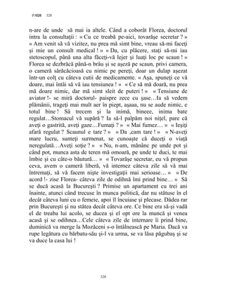 328PAGE 328
328
n-are de unde să mai ia altele. Când a coborât Florea, doctorul
intra la consultaţii : « Cu ce treabă pe-aici, tovarăşe secretar ? »
« Am venit să vă vizitez, nu prea mă simt bine, vreau să-mi faceţi
şi mie un consult medical ! » « Da, cu plăcere, staţi să-mi iau
stetoscopul, până una alta făceţi-vă lejer şi luaţi loc pe scaun ! »
Florea se dezbrăcă până-n brâu şi se aşeză pe scaun, privi camera,
o cameră sărăcăcioasă cu nimic pe pereţi, doar un dulap aşezat
într-un colţ cu câteva cutii de medicamente. « Aşa, spuneţi ce vă
doare, mai întâi să vă iau tensiunea ! » « Ce să mă doară, nu prea
mă doare nimic, dar mă simt sleit de puteri ! » « Tensiune de
aviator !- se miră doctorul- paispre zece cu şase…Ia să vedem
plămânii, trageţi mai mult aer în piept, aşaaa, nu se aude nimic, e
totul bine ! Să trecem şi la inimă, bineee, inima bate
regulat…Stomacul vă supără ? Ia să-l palpăm noi niţel, pare că
aveţi o gastrită, aveţi gaze…Fumaţi ? » « Mai fumez… » « Ieşiţi
afară regulat ? Scaunul e tare ? » « Da ,cam tare ! » « N-aveţi
mare lucru, sunteţi surmenat, se cunoaşte că duceţi o viaţă
neregulată…Aveţi soţie ? » « Nu, n-am, mănânc pe unde pot şi
când pot, munca asta de teren mă omoară, pe unde te duci, te mai
îmbie şi cu câte-o băutură… » « Tovarăşe secretar, eu vă propun
ceva, avem o cameră liberă, vă internez câteva zile să vă mai
întremaţi, să vă facem nişte investigaţii mai serioase… » « De
acord !- zise Florea- câteva zile de odihnă îmi prind bine… » Să
se ducă acasă la Bucureşti ? Primise un apartament cu trei ani
înainte, atunci când trecuse în munca politică, dar nu stătuse în el
decât câteva luni cu o femeie, apoi îl încuiase şi plecase. Dădea rar
prin Bucureşti şi nu stătea decât câteva ore. Ce bine era să-şi vadă
el de treaba lui acolo, se ducea şi el opt ore la muncă şi venea
acasă şi se odihnea…Cele câteva zile de internare îi prind bine,
duminică va merge la Mozăceni s-o întâlnească pe Maria. Dacă va
rupe legătura cu bărbatu-său şi-l va urma, se va lăsa păgubaş şi se
va duce la casa lui !
 