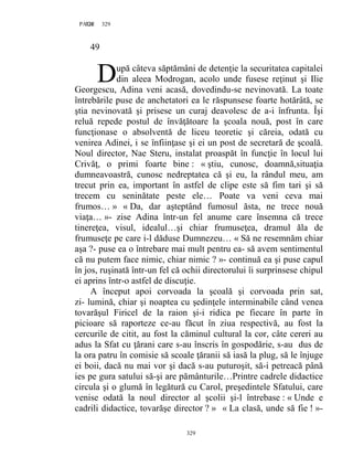 329PAGE 329
329
49
upă câteva săptămâni de detenţie la securitatea capitalei
din aleea Modrogan, acolo unde fusese reţinut şi Ilie
Georgescu, Adina veni acasă, dovedindu-se nevinovată. La toate
întrebările puse de anchetatori ea le răspunsese foarte hotărâtă, se
ştia nevinovată şi prisese un curaj deavolesc de a-i înfrunta. Îşi
reluă repede postul de învăţătoare la şcoala nouă, post în care
funcţionase o absolventă de liceu teoretic şi căreia, odată cu
venirea Adinei, i se înfiinţase şi ei un post de secretară de şcoală.
Noul director, Nae Steru, instalat proaspăt în funcţie în locul lui
Crivăţ, o primi foarte bine : « ştiu, cunosc, doamnă,situaţia
dumneavoastră, cunosc nedreptatea că şi eu, la rândul meu, am
trecut prin ea, important în astfel de clipe este să fim tari şi să
trecem cu seninătate peste ele… Poate va veni ceva mai
frumos… » « Da, dar aşteptând fumosul ăsta, ne trece nouă
viaţa… »- zise Adina într-un fel anume care însemna că trece
tinereţea, visul, idealul…şi chiar frumuseţea, dramul ăla de
frumuseţe pe care i-l dăduse Dumnezeu… « Să ne resemnăm chiar
aşa ?- puse ea o întrebare mai mult pentru ea- să avem sentimentul
că nu putem face nimic, chiar nimic ? »- continuă ea şi puse capul
în jos, ruşinată într-un fel că ochii directorului îi surprinsese chipul
ei aprins într-o astfel de discuţie.
A început apoi corvoada la şcoală şi corvoada prin sat,
zi- lumină, chiar şi noaptea cu şedinţele interminabile când venea
tovarăşul Firicel de la raion şi-i ridica pe fiecare în parte în
picioare să raporteze ce-au făcut în ziua respectivă, au fost la
cercurile de citit, au fost la căminul cultural la cor, câte cereri au
adus la Sfat cu ţărani care s-au înscris în gospodărie, s-au dus de
la ora patru în comisie să scoale ţăranii să iasă la plug, să le înjuge
ei boii, dacă nu mai vor şi dacă s-au puturoşit, să-i petreacă până
ies pe gura satului să-şi are pământurile…Printre cadrele didactice
circula şi o glumă în legătură cu Carol, preşedintele Sfatului, care
venise odată la noul director al şcolii şi-l întrebase : « Unde e
cadrili didactice, tovarăşe director ? » « La clasă, unde să fie ! »-
D
 