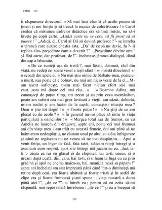 330PAGE 330
330
îi răspunsese directorul. « Să mai lase clasilii că acolo putem să
ţinem şi noi linişte şi să treacă la munca de colectivizare ! » Carol
credea că misiunea cadrelor didactice era să ţină linişte, nu să-i
înveţe pe copii carte. ,,Astăzi carte nu se cere, să fii prost să ai
putere !” ,,Adică, el, Carol al Dii să devină profesor ?”- se întreba
o ţărancă care auzise chestia asta. ,,Da’ de ce să nu devie, fa ?- îi
replica alta- preşedinte cum a devenit ?” ,,Preşedinte devine omu’
şI fără carte, dar profesor, de !”- încheiase ţăranca dialogul, dând
din cap a lehamite.
« De ce sunteţi aşa de tristă ?, mai lăsaţi, doamnă, răul din
viaţă, nu vedeţi ce soare vesel a ieşit afară ! »- insistă directorul s-
o scoată din apele ei. « Nu mai ştiu nimic de bărbatu-meu, poate c-
a murit, sau poate că e bolnav, nu mai am nicio veste de la el…M-
am uscat sufleteşte, n-am mai făcut niciun efort să-l mai
caut…asta mă doare cel mai rău… » « Doamna Adina, mă
cunoaşteţi de puţun timp, am trecut şi eu prin ceva asemănător,
poate am suferit cea mai grea lovitură a vieţii, am căzut, doborât,
m-am sculat şi am luat-o de la capăt, cunoaşteţi situaţia mea ?
Doar o ştie tot târgul ! » « Foarte puţin ! » « Nu ştiţi de ce am
plecat eu de acolo ? » « În general nu-mi place să intru în viaţa
particulară a oamenilor ! » « Mergea totul aşa de frumos, eu cu
Amelia ne luasem din dragoste, şapte ani, poate cei mai frumoşi
ani din viaţa mea i-am trăit cu această femeie, doi ani până să ne
luăm eram nedespărţiţi, ne căutam unul pe altul cu atâta înfrigurare
şi când ne regăseam nu ne venea să ne mai despărţim… Apoi a
venit fetiţa, un înger de fată, fata tatei, stăteam nopţi întregi şi o
ascultam cum respiră, apoi zile întregi mă jucam cu ea, ,,hai, ta-
ti !,- zicea ea rar cu glasul ei de clopoţel, hai ta-ti, suuus, şi o
urcam după ceafă, diii, calu, hai ta-ti, şi o luam la fugă cu ea prin
grădină şi apoi ne chema maică-sa, hai, mami,la masă să păpăm !”
şapte ani încheiaţi am stat împreună până când într-o dimineaţă mă
reţine după ceai, era foarte abătută şi foarte tristă şi în astfel de
clipe era şi foarte frumoasă şi-mi spune : ,,viaţa noastră a durat
până aici !”, ,,de ce ?”- o întreb eu ; pentru că ea ezita să-mi
răspundă, mai repet odată întrebarea : ,,de ce ?” şi ea a început să
 