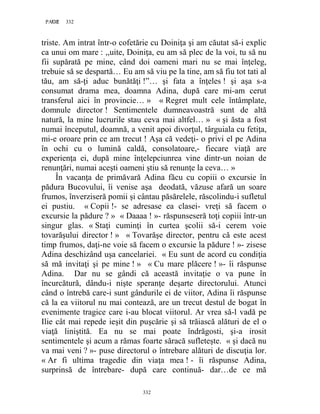 332PAGE 332
332
triste. Am intrat într-o cofetărie cu Doiniţa şi am căutat să-i explic
ca unui om mare : ,,uite, Doiniţa, eu am să plec de la voi, tu să nu
fii supărată pe mine, când doi oameni mari nu se mai înţeleg,
trebuie să se despartă… Eu am să viu pe la tine, am să fiu tot tati al
tău, am să-ţi aduc bunătăţi !”… şi fata a înţeles ! şi aşa s-a
consumat drama mea, doamna Adina, după care mi-am cerut
transferul aici în provincie… » « Regret mult cele întâmplate,
domnule director ! Sentimentele dumneavoastră sunt de altă
natură, la mine lucrurile stau ceva mai altfel… » « şi ăsta a fost
numai începutul, doamnă, a venit apoi divorţul, târguiala cu fetiţa,
mi-e oroare prin ce am trecut ! Aşa că vedeţi- o privi el pe Adina
în ochi cu o lumină caldă, consolatoare,- fiecare viaţă are
experienţa ei, după mine înţelepciunrea vine dintr-un noian de
renunţări, numai aceşti oameni ştiu să renunţe la ceva… »
În vacanţa de primăvară Adina făcu cu copiii o excursie în
pădura Bucovului, îi venise aşa deodată, văzuse afară un soare
frumos, înverziseră pomii şi cântau păsărelele, răscolindu-i sufletul
ei pustiu. « Copii !- se adresase ea clasei- vreţi să facem o
excursie la pădure ? » « Daaaa ! »- răspunseseră toţi copiii într-un
singur glas. « Staţi cuminţi în curtea şcolii să-i cerem voie
tovarăşului director ! » « Tovarăşe director, pentru că este acest
timp frumos, daţi-ne voie să facem o excursie la pădure ! »- zisese
Adina deschizând uşa cancelariei. « Eu sunt de acord cu condiţia
să mă invitaţi şi pe mine ! » « Cu mare plăcere ! »- îi răspunse
Adina. Dar nu se gândi că această invitaţie o va pune în
încurcătură, dându-i nişte speranţe deşarte directorului. Atunci
când o întrebă care-i sunt gândurile ei de viitor, Adina îi răspunse
că la ea viitorul nu mai contează, are un trecut destul de bogat în
evenimente tragice care i-au blocat viitorul. Ar vrea să-l vadă pe
Ilie cât mai repede ieşit din puşcărie şi să trăiască alături de el o
viaţă liniştită. Ea nu se mai poate îndrăgosti, şi-a irosit
sentimentele şi acum a rămas foarte săracă sufleteşte. « şi dacă nu
va mai veni ? »- puse directorul o întrebare alături de discuţia lor.
« Ar fi ultima tragedie din viaţa mea ! - îi răspunse Adina,
surprinsă de întrebare- după care continuă- dar…de ce mă
 