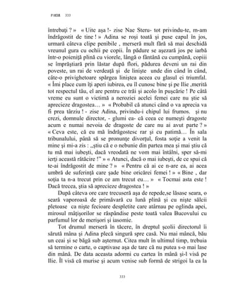 333PAGE 333
333
întrebaţi ? » « Uite aşa !- zise Nae Steru- tot privindu-te, m-am
îndrăgostit de tine ! » Adina se roşi toată şi puse capul în jos,
urmară câteva clipe penibile , merseră mult fără să mai deschidă
vreunul gura cu ochii pe copii. În pădure se aşezară jos pe iarbă
într-o poieniţă plină cu viorele, lângă o fântână cu cumpănă, copiii
se împrăştiară prin lăstar după flori, pădurea deveni un rai din
poveste, un rai de verdeaţă şi de linişte unde din când în când,
câte-o privighetoare spărgea liniştea aceea cu glasul ei triumfal.
« Îmi place cum îţi aperi iubirea, eu îl cunosc bine şi pe Ilie ,merită
tot respectul tău, el are pentru ce trăi şi acolo în puşcărie ! Pe câtă
vreme eu sunt o victimă a neroziei acelei femei care nu ştie să
aprecieze dragostea… » « Probabil că atunci când o va aprecia va
fi prea târziu ! - zise Adina, privindu-i chipul lui frumos. şi nu
crezi, domnule director, - glumi ea- că ceea ce numeşti dragoste
acum e numai nevoia de dragoste de care nu ai avut parte ? »
« Ceva este, că eu mă îndrăgostesc rar şi cu patimă… În sala
tribunalului, până să se pronunţe divorţul, fosta soţie a venit la
mine şi mi-a zis : ,,ştiu că e o nebunie din partea mea şi mai ştiu că
tu mă mai iubeşti, dacă vreodată ne vom mai întâlni, sper să-mi
ierţi această rătăcire !” » « Atunci, dacă o mai iubeşti, de ce spui că
te-ai îndrăgostit de mine ? » « Pentru că ai ce n-are ea, ai acea
umbră de suferinţă care şade bine oricărei femei ! » « Bine , dar
soţia ta n-a trecut prin ce am trecut eu… » « Tocmai asta este !
Dacă trecea, ştia să aprecieze dragostea ! »
După câteva ore care trecuseră aşa de repede,se lăsase seara, o
seară vaporoasă de primăvară cu lună plină şi cu nişte sălcii
pletoase ca nişte fecioare despletite care atârnau pe oglinda apei,
mirosul mâţişorilor se răspândise peste toată valea Bucovului cu
parfumul lor de merişori şi iasomie.
Tot drumul merseră în tăcere, în dreptul şcolii directorul îi
sărută mâna şi Adina plecă singură spre casă. Nu mai mâncă, bău
un ceai şi se băgă sub aşternut. Citea mult în ultimul timp, trebuia
să termine o carte, o captivase aşa de tare că nu putea s-o mai lase
din mână. De data aceasta adormi cu cartea în mână şi-l visă pe
Ilie. Îl visă că murise şi acum venise sub formă de strigoi la ea la
 