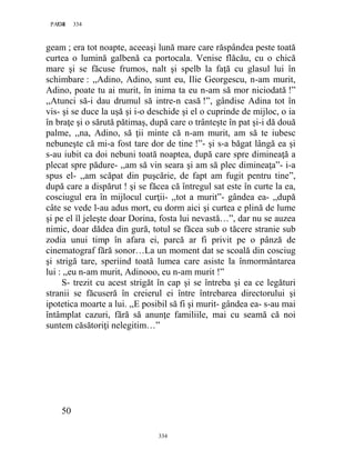 334PAGE 334
334
geam ; era tot noapte, aceeaşi lună mare care răspândea peste toată
curtea o lumină galbenă ca portocala. Venise flăcău, cu o chică
mare şi se făcuse frumos, nalt şi spelb la faţă cu glasul lui în
schimbare : ,,Adino, Adino, sunt eu, Ilie Georgescu, n-am murit,
Adino, poate tu ai murit, în inima ta eu n-am să mor niciodată !”
,,Atunci să-i dau drumul să intre-n casă !”, gândise Adina tot în
vis- şi se duce la uşă şi i-o deschide şi el o cuprinde de mijloc, o ia
în braţe şi o sărută pătimaş, după care o trânteşte în pat şi-i dă două
palme, ,,na, Adino, să ţii minte că n-am murit, am să te iubesc
nebuneşte că mi-a fost tare dor de tine !”- şi s-a băgat lângă ea şi
s-au iubit ca doi nebuni toată noaptea, după care spre dimineaţă a
plecat spre pădure- ,,am să vin seara şi am să plec dimineaţa”- i-a
spus el- ,,am scăpat din puşcărie, de fapt am fugit pentru tine”,
după care a dispărut ! şi se făcea că întregul sat este în curte la ea,
cosciugul era în mijlocul curţii- ,,tot a murit”- gândea ea- ,,după
câte se vede l-au adus mort, eu dorm aici şi curtea e plină de lume
şi pe el îl jeleşte doar Dorina, fosta lui nevastă…”, dar nu se auzea
nimic, doar dădea din gură, totul se făcea sub o tăcere stranie sub
zodia unui timp în afara ei, parcă ar fi privit pe o pânză de
cinematograf fără sonor…La un moment dat se scoală din cosciug
şi strigă tare, speriind toată lumea care asiste la înmormântarea
lui : ,,eu n-am murit, Adinooo, eu n-am murit !”
S- trezit cu acest strigăt în cap şi se întreba şi ea ce legături
stranii se făcuseră în creierul ei între întrebarea directorului şi
ipotetica moarte a lui. ,,E posibil să fi şi murit- gândea ea- s-au mai
întâmplat cazuri, fără să anunţe familiile, mai cu seamă că noi
suntem căsătoriţi nelegitim…”
50
 