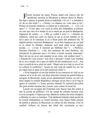335PAGE 335
335
ostul secretar de raion, Florea, după cele câteva zile de
spitalizare mersese la Mozăceni şi trăsese direct la Maria.
De fapt o găsise la poartă tristă şi îndoliată. « Ce ai ?- a întrebat-o
el- de ce eşti tristă ? » « Nimic- i-a răspuns ea- i-am spus şi lui !
Pentru că această căsătorie s-a bazat pe o minciună… » « Ce i-ai
spus ? » « I-am spus c-ai venit la mine din întâmplare şi trăieşti,
nu este aşa cum m-a minţit el că ai murit pe un pod în Budapesta,
împuşcat de nemţi… » « Păi ce vorbă e asta ? » « Înainte de
căsătorie, când am venit cu mama în sat şi m-am întâlnit cu el,
mi-a spus că te cunoaşte şi că a făcut parte din plutonul tău. În
luptele pentru cucerirea Budapestei tu ai fost împuşcat pe un pod
şi ai căzut în Dunăre, deminai acel pod când te-au reperat
nemţii… » « Cum îl cheamă pe bărbatul tău ? » « Parfenie,
Dumitru Parfenie ! » « Da, îmi amintesc de unul Parfenie, era
întradevăr în plutonul meu ! Ce bine a ticluit această minciună !
Deci de aia nu m-ai mai aşteptat tu pe mine, mă credeai mort ! »
« Întradevăr l-am crezut ! Am fost o proastă ! Când l-am întrebat
de ce m-a minţit, mi-a spus că altfel nu mă căsătoream cu el…Am
tras o ceartă de ne-a ştiut tot satul…După care şi-a luat ce era al lui
şi a plecat la combinat ! Acum nu mai scap de rudele lui, tot vin
pe capul meu şi spun că le-am nenorocit omul !»
« Fă-ţi bagajele că am dat telefon la un cunoscut să vină cu un
camion să te ia de aici, am lăsat dracului raionul de partid baltă şi
mergem la Bucureşti, acolo avem apartamentul nostru, eu mă voi
duce înapoi la uzinele Republica strungar iar pe tine o să te bag la
apaca la croitorie ! » Toate acestea oamenii le auziseră povestite
din gura noului secretar doi, Lascăr, care venise în locul lui.
Lascăr era un ţigan din Ferentari care fusese luat din uzină şi
dus la şcoala de politruci. Un tip scund de culoare tuciurie care
n-avea scrupule, îi înjura pe toţi, dându-le ordine din mica încăpere
a Sfatului în care se instalase. Toţi rămăseră trăsniţi când auziră de
la Lascăr întâmplarea cu fostul secretar, care lăsase baltă raionul
de partid şi plecase la Bucureşti cu iubita lui din tinereţe. Unii în
surdină vorbeau că fusese dat afară din secretariat şi nu-i
F
 
