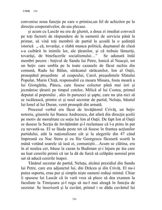 336PAGE 336
336
convenise noua funcţie pe care o primise,un fel de achizitor pe la
direcţia cooperativelor, de-aia plecase.
şi acum cu Lascăr nu era de glumit, a doua zi imediat convocă
pe toţi factorii de răspundere de la oamenii de serviciu până la
primar, să vină toţi membrii de partid la şcoală la o şedinţiă
istorică ,, că, tovarăşi, e slabă munca politică, duşmanul de clasă
s-a cuibărit în inimile lor, ale ţăranilor, şi că trebuie lămuriţi,
tovarăşi, de binefacerile socialismului…” Se adunară întâi
membri pecere : beţivul de Sandu lui Petre, Ionică al Neacşii, tot
un beţiv care umbla pe la toate cazanele de făcut rachiu din
comună, Radu lui Bălan, sărăcanul sărăcanilor, Ion al Oaţii,
proaspătul preşedinte al ceapeului, Carol, preşedintele Sfatului
Popular, Marin Chiţă, responsabil cu moara Mioara, fosta moară a
lui Giongărău, Pâncu, care fusese colector până mai ieri şi
jecmănise ţăranii pe timpul cotelor, Milică al lui Costea, primul
deputat al poporului , ales în paruzeci şi şapte, care nu ştia nici să
se iscălească, printre ei şi noul secretar de partid, Neluţu, băiatul
lui Ionel al lui Duran, venit proaspăt din armată.
Procesul verbal era făcut de învăţătorul Crivăţ, un beţiv
notoriu, ginerele lui Stancu Andreescu, dat afară din direcţia şcolii
pe motiv de moralitate cu soţia lui Ion al Oaţii. De fapt Ion al Oaţii
se dusese la Secţia de învăţământ şi-l reclamase că l-a prins în pat
cu nevastă-sa. El se lăuda peste tot că fusese în fruntea acţiunilor
partidului, atât la naţionalizare cât şi la alegerile din 47 când
împreună cu Nae Steru şi cu Ilie Georgescu făcuseră scurtă la
mână votând soarele să iasă ei, comuniştii…Acum se clătina, era
în al noulea cer, băuse la cazan la Budiman şi-i înjura pe ăia care
au luat cererile primii că iar la dă de furcă să celăpăie noroiul prin
sat să aducă cererile înapoi.
Tânărul secretar de partid, Neluţu, alcătui prezidiul din Sandu
lui Petre, care era adjunctul lui, din Drăcea şi din Crivăţ. El nu-i
putea suporta, erau pur şi simplu nişte oameni reduşi mintal. Chiar
îi spusese lui Lascăr că în vară vrea să plece să dea examen la
facultate la Timişoara şi-l ruga să nu-l mai aleagă în funcţia de
secretar. Se înscriseră şi la cuvânt, primul i se dădu cuvântul lui
 