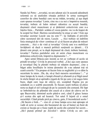 337PAGE 337
337
Sandu lui Petre : ,,tovarăşi, ne-am adunat aici în această adunătură
solemnă ca să analizăm situaţia politică în urma sustragerii
cererilor de către bandiţii care ne-au trădat, tovarăşi, şi aşa după
cum spunea tovarăşu’ Lenin, cine nu e cu noi e împotriva noastră,
tovarăşi, trebuie să luăm măsuri zdrastice cu aceşti bandiţi,
duşmanii clasii muncitoare şi ai ţărănimii colectiviste care n-a
înţeles linia… Partidul- scădea el vocea patetic- nu va da înapoi de
la scopul lui final- făurirea socialismului la oraşe şi sate ! Este aşa
tovarăşe secretar Lascăr sau nu este ?”- îşi îndrepta el privirile
către secretarul doi de raion, Lascăr. ,, Aici trebuie să stabilim
linia strategică de viitor- continua el- şi să facem un plan de măsuri
concrete… Aici e de vină şi tovarăşu’ Crivăţ care n-a mobilizat
învăţătorii să ducă o muncă politică susţinută cu ţăranii… Că
ţăranii este proşti, se ia după dujmanul de clasă, trebuie luminaţi,
tovarăşi ! Tactica partidului este să unim clasa muncitoare cu
ţărănimea colectivistă, împotriva dujmanului !…”
Apoi urmă Drăcea care insistă ca tot ce vorbeşte el acolo să
prindă tovarăşu’ Crivăţ în procesul-verbal. ,,Căci aşa cum spunea
şi tovarăşul Dej la plenări trebuie să stârpim duşmanu’, cine a
băgat atâta însufleţire în inima ţăranului de s-au adunat toţi să
ceară cererile ? Eu propun să facem lista cu neghiobii şi s-o dăm la
secoritate la raion…Da, da, să-şi facă meseria secoritatea !…” şi
trase lampa de la masă, o lampă chioară şi afumată şi-şi băgă nasul
în sticla lămpii să-şi aprindă o ţigară de foi pe care o tot sugea între
buze, după care tuşa de câteva ori, scuipând flegma jos pe
scândură cu o scârbă ancestrală. În fiecare seară trebuia să plece
noru-sa după el să-l culeagă de pe la cazanele din comună. De fapt
se îmbolnăvise de plămâni din cauză că a căzut de câteva ori în
apa Bucovului, dormind acolo până-n zori, când îl găsea lumea
şi-l scotea din apă ud leoarcă. Tot satul îl înjură că e omul
securităţii. Când prinde pică pe cineva, gata, îl încondeiază acolo !
,,Să facem o listă…” - zise el- şi trase lampa ceva mai aproape să
vadă să scrie şi scoase din buzunarul de sus al hainei un bont de
creion şi începu pe o foaie ruptă de acolo din carnetul lui secret…
,,Să-l puneţi primul pe Zuvelcă !- sărise Crivăţ ca ars- am
 