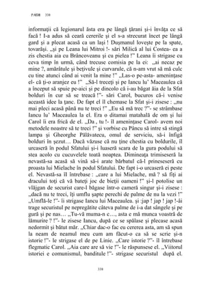 338PAGE 338
338
informaţii că legionarul ăsta era pe lângă ţărani şi-i învăţa ce să
facă ! I-a adus să ceară cererile şi el s-a strecurat încet pe lângă
gard şi a plecat acasă ca un laşi ! Duşmanul loveşte pe la spate,
tovarăşi. ,,şi pe Leana lui Mitroi !- sări Milică al lui Costea- ea a
zis chestia aia cu Brâncoveanu şi cu pielea !” Leana îi strigase cu
ceva timp în urmă, când trecuse comisia pe la ei: ,,ai necaz pe
mine ?, amărâtule şi beţivule şi curvarule, că n-am vrut să mă culc
cu tine atunci când ai venit la mine !” ,,Las-o pe-asta- ameninţase
el- că ţi-o aranjez eu !” ,,Să-l treceţi şi pe Iancu lu’ Maceaulea că
a început să spuie pe-aici şi pe dincolo că i-au băgat ăia de la Sfat
bolduri în cur să se treacă !”- sări Carol, bucuros că-i venise
această idee la ţanc. De fapt el îl chemase la Sfat şi-i zisese : ,,nu
mai pleci acasă până nu te treci !” ,,Eu să mă trec ?”- se strâmbase
Iancu lu’ Maceaulea la el. Era o ditamai matahală de om şi lui
Carol îi era frică de el. ,,Da , tu !- îl ameninţase Carol- avem noi
metodele noastre să te treci !” şi vorbise cu Pâncu să intre să stingă
lampa şi Gheorghe Pălăvatecu, omul de serviciu, să-i înfigă
bolduri în şezut… Dacă văzuse că nu ţine chestia cu boldurile, îl
urcaseră în podul Sfatului şi-i luaseră scara de la gura podului să
stea acolo cu cucuvelele toată noaptea. Dimineaţa trimiseseră la
nevastă-sa acasă să vină să-i arate bărbatul că-l prineseseră cu
proasta lui Mielache în podul Sfatului. De fapt i-o urcaseră ei peste
el. Nevastă-sa îI întrebase : ,,care a lui Mielache, mă ? să fiţi ai
dracului toţi că vă bateţi joc de bieţii oameni !” şi-l potolise un
vlăjgan de securist care-l băgase într-o cameră singur şi-i zisese :
,,dacă nu te treci, îţi umflu şapte perechi de palme de nu la vezi !”
,,Umflă-le !”- îi strigase Iancu lui Maceaulea. şi :jap ! jap ! jap !-âi
trage securistul pe nepregătite câteva palme de i-a dat sângele şi pe
gură şi pe nas… ,,Tu-vă muma-n c…, asta e mă munca voastră de
lămurire ? !”- le zisese Iancu, după ce se spălase şi plecase acasă
nedormit şi bătut măr. ,,Chiar dac-o fac eu cererea asta, am să spun
la neam de neamul meu cum am făcut-o ca să se scrie şi-n
istorie !”- le strigase el de pe Linie. ,,Care istorie ?”- îl întrebase
flegmatic Carol. ,,Aia care are să vie !”- le răspunsese el. ,,Viitorul
istoriei e comunismul, banditule !”- strigase securistul după el.
 