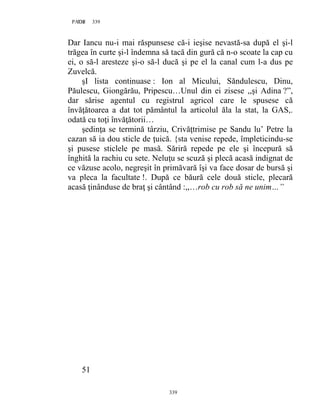 339PAGE 339
339
Dar Iancu nu-i mai răspunsese că-i ieşise nevastă-sa după el şi-l
trăgea în curte şi-l îndemna să tacă din gură că n-o scoate la cap cu
ei, o să-l aresteze şi-o să-l ducă şi pe el la canal cum l-a dus pe
Zuvelcă.
şI lista continuase : Ion al Micului, Săndulescu, Dinu,
Păulescu, Giongărău, Pripescu…Unul din ei zisese ,,şi Adina ?”,
dar sărise agentul cu registrul agricol care le spusese că
învăţătoarea a dat tot pământul la articolul ăla la stat, la GAS,.
odată cu toţi învăţătorii…
şedinţa se termină târziu, Crivăţtrimise pe Sandu lu’ Petre la
cazan să ia dou sticle de ţuică. {sta venise repede, împleticindu-se
şi pusese sticlele pe masă. Săriră repede pe ele şi începură să
înghită la rachiu cu sete. Neluţu se scuză şi plecă acasă indignat de
ce văzuse acolo, negreşit în primăvară îşi va face dosar de bursă şi
va pleca la facultate !. După ce băură cele două sticle, plecară
acasă ţinânduse de braţ şi cântând :,,…rob cu rob să ne unim…”
51
 