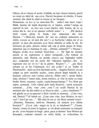 34PAGE 34
34
Odesa, că ce văzuse el acolo, ă-hăăăă, nu mai văzuse nimeni, parcă
nu eram eu sătul de aşa ceva. Durică începuse să sforăie, îl luase
somnul, din când în când se trezea şi iar începea : «
Doamneee, ce ţi-e şi cu omu-ăsta !Pe unde-l mai duce viaţa !
Băăă, înainte de luptă deşertaţi-vă, ai înţeles, soldat ?-striga un
caporal la noi- eu nici acu n-am înţeles, măi, Ionele, de ce se
restea ăla la noi şi ne spunea vorbele astea ! » ,,Păi dacă-ţi
intră vreun glonţ în burtă, iese mâncarea din tine
Durică…” « Bine,mă, Ionele, da’ noi nu vedeam mâncarea cu
zilele, n-avea ce să iasă din noi ! » şi :ha-ha-ha !-râdea tot el ca
prostu’ şi juca din picioare şi-şi freca mâinile şi sufla în ele. Se
întinsese pe paie, pusese raniţa sub cap şi ţinea puşca în braţe,
adormise aşa cu mantaua în cap…,,Dormi, camarad ?” « Nuuuu !-
bâiguia el-dar m-a moleşit focul-ăsta… » De fapt ne muiase
oasele şi ne cuprinsese o dulce toropeală…,,Nu trebuie să
adormim, măi Durică, ne prinde cineva sau îngheţăm naibii
aici…scăparăm noi de acolo din vâltoarea luptelor…din ce
regiment zici că vii tu ? de la partru Roşiori ?…” ,,am făcut
armata cu al lui Căcărează, tu-l ştii p-ăla ? şi cu Tudor al
Mastroachii…ăştia au fost decimaţi acolo…-ângâna Durică- eu am
scăpat ca prin urechile acului…eram plecat după haleală la o
hazaică, celovec este ?,nema celovec, hleba este ?, nema hleba,
iaiţe, moloco ? nema iaiţe, nema moloco, şi vine la mine cu nişte
boabe fierte, cucuruz, cuşite, cuşite,haraşo,haraşo !” S-a lăsat ger
aspru, camarad…Urla vântul prin turla bisericii…iarnă rusească,
camarad… ,,Uite, vine ,vine ,vine !”,-se sculă Durică la un
moment dat- da din mâini şi se freca la ochi…,,{sta a înnebunit !”-
mă gândii eu şi m-apucase o frică vecină cu moartea. ,,Cine vine,
mă, Durică ?”-âl întreb eu. ,,Cum cine vine, Isus Hristos, tu nu-l
vezi ? uite-l pe sus…” Mă uitai în sus şi -mi făcui semnul crucii :
,,Doamne, Doamne, iartă-ne, Doamne, că suntem şi-n sfânta
biserică !” ,,Ce-ai ,mă,- strgai eu la el, ai înnebunit ?” ,,Visam,
Ionele, visam că eram la |iganca, şi vin două camioane cu catuşele
pe ele şi-au început să tragă : paca, paca şi domnu’ Isus Hristos pe
deasupra…vedeam oameni cu ochii beliţi, se zvârcoleau în
 
