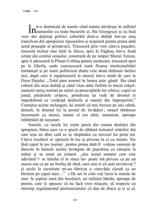 340PAGE 340
340
tr-o dimineaţă de martie când natura năvăleşte în sufletul
oamenilor cu toate bucuriile ei, Ilie Georgescu şi cu încă
vreo doi deţinuţi politici coborâră dintr-o dubiţă într-un oraş
transilvan din apropierea Apusenilor şi respirară pentru prima dată
aerul proaspăt al primăverii. Trecuseră prin vreo câteva puşcării,
fuseseră închişi mai întâi la Jilava, apoi la Făgăraş într-o fostă
cetate din centrul oraşului, construită de pe timpul Mariei Tereza,
apoi îi aduseseră la Piteşti-Colibaş pentru reeducare, trecuseră apoi
pe la Gherla, unde cunoscuseră toată floarea intelectualităţii
româneşti şi pe marii politicieni dintre cele două războaie închisi
aici, după care îi repartizaseră la muncă într-o mină de sare la
Ocna Dejului. ,,Totul pare normal în lumea asta- gândi Ilie când
coborâ din acea dubiţă şi când văzu atâta forfotă în micul orăşel-
oamenii merg normal pe străzi cu preocupările lor zilnice, copiii se
joacă, păsărelele ciripesc, primăvara îşi vede de drumul ei
împodobind cu verdeaţă dealurile şi munţii din împrejurimi.”
Cunoştea aceste meleaguri, îşi aminti că mai trecuse pe aici odată,
demult, în drumul lui la postul de învăţător ; oraşul rămăsese
încremenit ca atunci, numai el era altul, maturizat, aproape
îmbătrânit de necazuri.
Soarele, cu razele lui ieşite parcă din coama dealului din
apropiere, bătea uşor cu o spuză de căldură trotuarul străzilor din
care ieşa un abur cald ce se răspândea cu mirosul lui peste tot.
Câţiva trecători se opriseră în loc şi priveau la ei cu mirare. Ilie
lăsă capul în jos ruşinat ; pentru prima dată îl vedeau oamenii de
dincolo în hainele acelea învărgate de puşcăriaş cu cătuşele la
mâini şi se simţi un nimeni. ,,ştiu aceşti oameni care este
adevărul ?- se întreba el în sinea lui- poate mă privesc ca pe un
asasin sau ca pe un borfaş de rând, oare ştiu ei că sunt nevinovat ?
şi acolo la securitate mi-au fabricat o vinovăţie căzută ca un
blestem pe capul meu…” « De azi în colo veţi lucra la minele de
sare- le şoptise unul din însoţitori, un miliţian bătrân, aproape de
pensie, care le spusese să nu facă vreo mişcare, să respecte cu
stricteţe regulamentul penitenciarului că dau de dracu şi ei şi el,
În
 