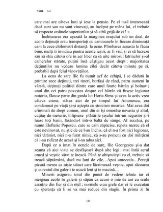 341PAGE 341
341
care mai are câteva luni şi iese la pensie. Pe el nu-l interesează
dacă sunt sau nu sunt vinovaţi, au încăput pe mâna lui, el trebuie
să respecte ordinele superiorilor şi să aibă grijă de ei ! »
Închisoarea era aşezată la marginea oraşului sub un deal, de
acolo deţinuţii erau transportaţi cu camioanele în fiecare dimineaţă
cam la zece chilometri distanţă la ocne. Plimbarea aceasta le făcea
bine, mulţi îi invidiau pentru aceste ieşiri, ar fi vrut şi ei să lucreze
sau să stea câteva ore în aer liber ca să uite mirosul latrinelor şi-al
camerelor stătute, puţini însă câştigau acest drept ; majoritatea
deţinuţilor nu vedeau lumina zilei decât câteva minute pe zi,
probabil după felul vinovăţiilor.
La ocna de sare Ilie fu numit şef de echipă, i se dădură în
primire zece deţinuţi, trei tineri, borfaşi de rând, patru oameni în
vârstă, deţinuţi politici dintre care unul foarte bătrân şi bolnav ;
unul din cei patru povestea despre cel bătrân că fusese legionar
notoriu, făcuse parte din garda lui Horia Sima şi avea la activ vreo
câteva crime, stătea aici de pe timpul lui Antonescu, era
condamnat pe viaţă şi-şi aştepta cu stoicism moartea. Mai avea doi
criminali de drept comun, unul din ei îşi omorâse nevasta şi altul,
cuţitaş de meserie, înfipsese plăsările şişului într-un negustor şi-i
luase toţi banii, lăsându-l într-o baltă de sânge. Al zecelea, pe
nume Elefterie Popescu, care se cam zăpăcise, repeta mereu că el
este nevinovat, nu ştie de ce l-au închis, că el n-a fost nici legionar,
nici ţărănist, nici n-a furat nimic, că s-au pomeni cu doi miliţieni
că l-au ridicat de acasă şi l-au adus aici.
După ce a intat în ocnele de sare, Ilie Georgescu şi-a dat
seama că aici viaţa se desfăşoară după alte legi ; mai întâi aerul
umed şi veşnic sărat te îneacă. Până te obişnuieşti cu el, trebuie să
treacă săptămâni, dacă nu luni de zile…Apoi umezeala…Pereţii
picură mereu ca nişte stânci care lăcrimează veşnic, apoi răcoarea
şi curentul din galerii te usucă lent şi te macină…
Minerii asigurau totul din punct de vedere tehnic iar ei
mergeau acolo în galerii şi săpau ca acum o mie de ani cu scule
ascuţite din fier şi din oţel ; normele erau grele dar ei le executau
cu speranţa că li se va mai reduce din stagiu. În prima zi fu
 