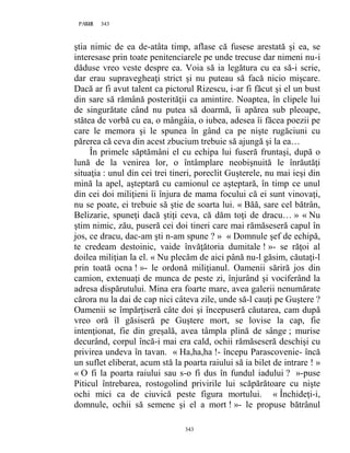 343PAGE 343
343
ştia nimic de ea de-atâta timp, aflase că fusese arestată şi ea, se
interesase prin toate penitenciarele pe unde trecuse dar nimeni nu-i
dăduse vreo veste despre ea. Voia să ia legătura cu ea să-i scrie,
dar erau supravegheaţi strict şi nu puteau să facă nicio mişcare.
Dacă ar fi avut talent ca pictorul Rizescu, i-ar fi făcut şi el un bust
din sare să rămână posterităţii ca amintire. Noaptea, în clipele lui
de singurătate când nu putea să doarmă, îi apărea sub pleoape,
stătea de vorbă cu ea, o mângâia, o iubea, adesea îi făcea poezii pe
care le memora şi le spunea în gând ca pe nişte rugăciuni cu
părerea că ceva din acest zbucium trebuie să ajungă şi la ea…
În primele săptămâni el cu echipa lui fuseră fruntaşi, după o
lună de la venirea lor, o întâmplare neobişnuită le înrăutăţi
situaţia : unul din cei trei tineri, poreclit Guşterele, nu mai ieşi din
mină la apel, aşteptară cu camionul ce aşteptară, în timp ce unul
din cei doi miliţieni îi înjura de mama focului că ei sunt vinovaţi,
nu se poate, ei trebuie să ştie de soarta lui. « Băă, sare cel bătrân,
Belizarie, spuneţi dacă ştiţi ceva, că dăm toţi de dracu… » « Nu
ştim nimic, zău, puseră cei doi tineri care mai rămăseseră capul în
jos, ce dracu, dac-am şti n-am spune ? » « Domnule şef de echipă,
te credeam destoinic, vaide învăţătoria dumitale ! »- se răţoi al
doilea miliţian la el. « Nu plecăm de aici până nu-l găsim, căutaţi-l
prin toată ocna ! »- le ordonă miliţianul. Oamenii săriră jos din
camion, extenuaţi de munca de peste zi, înjurând şi vociferând la
adresa dispărutului. Mina era foarte mare, avea galerii nenumărate
cărora nu la dai de cap nici câteva zile, unde să-l cauţi pe Guştere ?
Oamenii se împărţiseră câte doi şi începuseră căutarea, cam după
vreo oră îl găsiseră pe Guştere mort, se lovise la cap, fie
intenţionat, fie din greşală, avea tâmpla plină de sânge ; murise
decurând, corpul încă-i mai era cald, ochii rămăseseră deschişi cu
privirea undeva în tavan. « Ha,ha,ha !- începu Parascovenie- încă
un suflet eliberat, acum stă la poarta raiului să ia bilet de intrare ! »
« O fi la poarta raiului sau s-o fi dus în fundul iadului ? »-puse
Piticul întrebarea, rostogolind privirile lui scăpărătoare cu nişte
ochi mici ca de ciuvică peste figura mortului. « Închideţi-i,
domnule, ochii să semene şi el a mort ! »- le propuse bătrânul
 