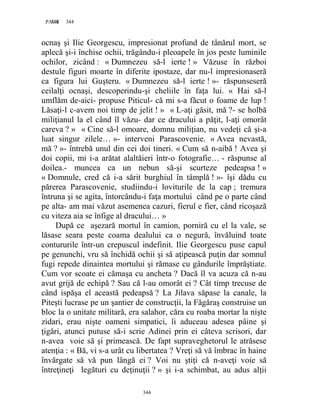 344PAGE 344
344
ocnaş şi Ilie Georgescu, impresionat profund de tânărul mort, se
aplecă şi-i închise ochii, trăgându-i pleoapele în jos peste luminile
ochilor, zicând : « Dumnezeu să-l ierte ! » Văzuse în război
destule figuri moarte în diferite ipostaze, dar nu-l impresionaseră
ca figura lui Guşteru. « Dumnezeu să-l ierte ! »- răspunseseră
ceilalţi ocnaşi, descoperindu-şi cheliile în faţa lui. « Hai să-l
umflăm de-aici- propuse Piticul- că mi s-a făcut o foame de lup !
Lăsaţi-l c-avem noi timp de jelit ! » « L-aţi găsit, mă ?- se holbă
miliţianul la el când îl văzu- dar ce dracului a păţit, l-aţi omorât
careva ? » « Cine să-l omoare, domnu miliţian, nu vedeţi că şi-a
luat singur zilele… »- interveni Parascovenie. « Avea nevastă,
mă ? »- întrebă unul din cei doi tineri. « Cum să n-aibă ! Avea şi
doi copii, mi i-a arătat alaltăieri într-o fotografie… - răspunse al
doilea.- muncea ca un nebun să-şi scurteze pedeapsa ! »
« Domnule, cred că i-a sărit burghiul în tâmplă ! »- îşi dădu cu
părerea Parascovenie, studiindu-i loviturile de la cap ; tremura
întruna şi se agita, întorcându-i faţa mortului când pe o parte când
pe alta- am mai văzut asemenea cazuri, fierul e fier, când ricoşază
cu viteza aia se înfige al dracului… »
După ce aşezară mortul în camion, porniră cu el la vale, se
lăsase seara peste coama dealului ca o negură, învăluind toate
contururile într-un crepuscul indefinit. Ilie Georgescu puse capul
pe genunchi, vru să închidă ochii şi să aţipească puţin dar somnul
fugi repede dinaintea mortului şi rămase cu gândurile împrăştiate.
Cum vor scoate ei cămaşa cu ancheta ? Dacă îl va acuza că n-au
avut grijă de echipă ? Sau că l-au omorât ei ? Cât timp trecuse de
când ispăşa el această pedeapsă ? La Jilava săpase la canale, la
Piteşti lucrase pe un şantier de construcţii, la Făgăraş construise un
bloc la o unitate militară, era salahor, căra cu roaba mortar la nişte
zidari, erau nişte oameni simpatici, îi aduceau adesea pâine şi
ţigări, atunci putuse să-i scrie Adinei prin ei câteva scrisori, dar
n-avea voie să şi primească. De fapt supraveghetorul le atrăsese
atenţia : « Bă, vi s-a urât cu libertatea ? Vreţi să vă îmbrac în haine
învărgate să vă pun lângă ei ? Voi nu ştiţi că n-aveţi voie să
întreţineţi legături cu deţinuţii ? » şi i-a schimbat, au adus alţii
 