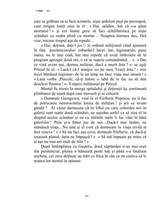 345PAGE 345
345
care se grăbiau să-şi facă normele, nişte ardeleni puşi pe pricoapsă,
care strigau toată ziua la el : « Hai, salahor, hai că s-a gătat
mortarul ! » şi era foarte greu să faci echilibristică pe nişte
scânduri cu roaba plină cu mortar… Noaptea dormea dus, fără
vise, trecuse timpul aşa de repede…
« Hai, deţinut, daţi-l jos !- le ordonă miliţianul când ajunseră
în faţa penitenciarului- coborâţi-l încet- hai, legionarule, pune
mâna, nu te mai codi, hai mai repede că aveţi întârziere de la
program aproape două ore, o să se supere comandantul… » « Dar
ce vină avem noi, domnu miliţian, dacă a murit ăsta ? »- se zgâi
Piticul la el. « Lasă-l că-l aranjez eu pe moş Teacă ăsta ! - zise
încet bătrânul legionar- de la un timp ne face viaţa mai amară ! »
« Lasă vorba ,Piticule, că-ţi întorc o labă de te fac eu să mai
deschizi fleanca ! »- îl repezi miliţianul pe Piticul.
Mortul fu trimis la morga spitalului şi deţinuţii îşi continuară
plimbarea de seară după care merseră şi se culcară.
« Domnule Georgescu, veni la el Elefterie Popescu, eu îi fac
de petrecanie nenorocitului ăstuia de miliţian ! şi ştii ce m-am
gândit ? Ai văzut dumneata că în liftul cu care coborâm noi în
galerii sunt rupte două scânduri, ne aşezăm astfel ca să stea el în
dreptul acelor scânduri şi eu cu mâinile mele îi fac vânt în hăul
galeriilor ! Prea şi-a bătut joc de noi…Dacă-l mai lăsăm, ne
mănâncă viaţa…Nu ţine şi el cont că dumneata în viaţa civilă ai
fost cineva ! » « Să nu faci aşa ceva, domnule Elefterie, că dacă-ţi
ieşuiază planul, ăştia ne împuşcă ! » « Să mă împuşte pe mine că
şi aşa nu mai am mult de trăit ! »
După întâmplarea cu Guşteru, două săptămâni n-au mai ieşit
din penitenciar, plutea o bănuială peste toţi şi până s-a finalizat
ancheta, cei zece deţinuţi au trăit cu frica în sân ca nu cumva să le
arunce lor mortul în spinare.
 