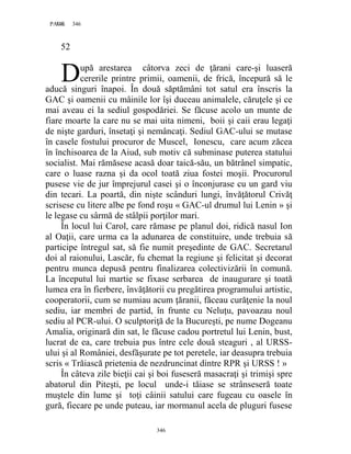 346PAGE 346
346
52
upă arestarea câtorva zeci de ţărani care-şi luaseră
cererile printre primii, oamenii, de frică, începură să le
aducă singuri înapoi. În două săptămâni tot satul era înscris la
GAC şi oamenii cu mâinile lor îşi duceau animalele, căruţele şi ce
mai aveau ei la sediul gospodăriei. Se făcuse acolo un munte de
fiare moarte la care nu se mai uita nimeni, boii şi caii erau legaţi
de nişte garduri, însetaţi şi nemâncaţi. Sediul GAC-ului se mutase
în casele fostului procuror de Muscel, Ionescu, care acum zăcea
în închisoarea de la Aiud, sub motiv că subminase puterea statului
socialist. Mai rămăsese acasă doar taică-său, un bătrânel simpatic,
care o luase razna şi da ocol toată ziua fostei moşii. Procurorul
pusese vie de jur împrejurul casei şi o înconjurase cu un gard viu
din tecari. La poartă, din nişte scânduri lungi, învăţătorul Crivăţ
scrisese cu litere albe pe fond roşu « GAC-ul drumul lui Lenin » şi
le legase cu sârmă de stâlpii porţilor mari.
În locul lui Carol, care rămase pe planul doi, ridică nasul Ion
al Oaţii, care urma ca la adunarea de constituire, unde trebuia să
participe întregul sat, să fie numit preşedinte de GAC. Secretarul
doi al raionului, Lascăr, fu chemat la regiune şi felicitat şi decorat
pentru munca depusă pentru finalizarea colectivizării în comună.
La începutul lui martie se fixase serbarea de inaugurare şi toată
lumea era în fierbere, învăţătorii cu pregătirea programului artistic,
cooperatorii, cum se numiau acum ţăranii, făceau curăţenie la noul
sediu, iar membri de partid, în frunte cu Neluţu, pavoazau noul
sediu al PCR-ului. O sculptoriţă de la Bucureşti, pe nume Dogeanu
Amalia, originară din sat, le făcuse cadou portretul lui Lenin, bust,
lucrat de ea, care trebuia pus între cele două steaguri , al URSS-
ului şi al României, desfăşurate pe tot peretele, iar deasupra trebuia
scris « Trăiască prietenia de nezdruncinat dintre RPR şi URSS ! »
În câteva zile bieţii cai şi boi fuseseră masacraţi şi trimişi spre
abatorul din Piteşti, pe locul unde-i tăiase se strânseseră toate
muştele din lume şi toţi câinii satului care fugeau cu oasele în
gură, fiecare pe unde puteau, iar mormanul acela de pluguri fusese
D
 