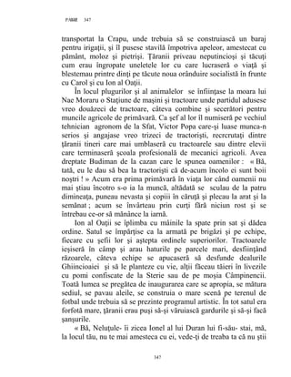 347PAGE 347
347
transportat la Crapu, unde trebuia să se construiască un baraj
pentru irigaţii, şi îl pusese stavilă împotriva apeleor, amestecat cu
pământ, moloz şi pietrişi. Țăranii priveau neputincioşi şi tăcuţi
cum erau îngropate uneletele lor cu care lucraseră o viaţă şi
blestemau printre dinţi pe tăcute noua orânduire socialistă în frunte
cu Carol şi cu Ion al Oaţii.
În locul plugurilor şi al animalelor se înfiinţase la moara lui
Nae Moraru o Staţiune de maşini şi tractoare unde partidul adusese
vreo douăzeci de tractoare, câteva combine şi secerători pentru
muncile agricole de primăvară. Ca şef al lor îl numiseră pe vechiul
tehnician agronom de la Sfat, Victor Popa care-şi luase munca-n
serios şi angajase vreo trizeci de tractorişti, recrcrutaţi dintre
ţăranii tineri care mai umblaseră cu tractoarele sau dintre elevii
care terminaseră şcoala profesională de mecanici agricoli. Avea
dreptate Budiman de la cazan care le spunea oamenilor : « Bă,
tată, eu le dau să bea la tractorişti că de-acum încolo ei sunt boii
noştri ! » Acum era prima primăvară în viaţa lor când oamenii nu
mai ştiau încotro s-o ia la muncă, altădată se sculau de la patru
dimineaţa, puneau nevasta şi copiii în căruţă şi plecau la arat şi la
semănat ; acum se învârteau prin curţi fără niciun rost şi se
întrebau ce-or să mănânce la iarnă.
Ion al Oaţii se îplimba cu mâinile la spate prin sat şi dădea
ordine. Satul se împărţise ca la armată pe brigăzi şi pe echipe,
fiecare cu şefii lor şi aştepta ordinele superiorilor. Tractoarele
ieşiseră în câmp şi arau haturile pe parcele mari, desfiinţând
răzoarele, câteva echipe se apucaseră să desfunde dealurile
Ghiincioaiei şi să le planteze cu vie, alţii făceau tăieri în livezile
cu pomi confiscate de la Sterie sau de pe moşia Câmpinencii.
Toată lumea se pregătea de inaugurarea care se apropia, se mătura
sediul, se pavau aleile, se construia o mare scenă pe terenul de
fotbal unde trebuia să se prezinte programul artistic. În tot satul era
forfotă mare, ţăranii erau puşi să-şi văruiască gardurile şi să-şi facă
şanşurile.
« Bă, Neluţule- îi zicea Ionel al lui Duran lui fi-său- stai, mă,
la locul tău, nu te mai amesteca cu ei, vede-ţi de treaba ta că nu ştii
 
