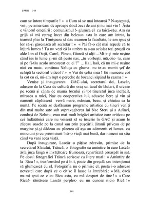 348PAGE 348
348
cum se întorc timpurile ! » « Cum să se mai întoarcă ? N-aşteptaţi,
voi , pe americani de aproape două zeci de ani şi nu mai vin ! Ăsta
e viitorul omenirii : comunismul !- glumea el cu taică-său. Am eu
grijă să mă retrag încet din beleaua asta în care am intrat, la
toamnă plec la Timişoara să dau examen la facultate, le-am spus şi
lor să-şi găsesască alt secretar ! » « Păi fă-o cât mai repede că te
înjură lumea ! Tu nu vezi că la umbra ta s-au aciolat toţi proştii ca
alde Ion al Oaţii, Carol, Pâncu, Giurcă şi alţii…Mi-e şi mie ruşine
când ies în lume şi-mi dă peste nas, ,,tu vorbeşti, mă,-zic- tu, care
ai pe fi-tău acolo amestecat cu ei ?” ,, Hai, lasă, că nu mi-e ruşine
nici cu mata- continua Neluţu cu gluma- nu te-au numit şef de
echipă la sectorul viticol ? » « Vai de şefia mea ! Eu muncesc cot
la cot cu ei, mi-am rupt o pereche de bocanci săpând la cazma ! »
Venise şi inaugurarea GAC-ului, secretarul doi, Lascăr,
adusese de la Casa de cultură din oraş un taraf de lăutari, îl urcase
pe scenă şi cânta de mama focului şi tot tineretul juca îndrăcit,
mirosea a mici, Nae cu cooperativa lui, adusese bere şi vin şi
oamenii căpătaseră vervă mare, mâncau, beau, şi chiuiau ca la
nuntă. Pe scenă se desfăşurau programe artistice cu tineri veniţi
din mai multe sate sub supravegherea lui Nae Steru şi a Adinei,
conduşi de Neluţu, erau mai mult brigăzi artistice care criticau pe
cei îndărătnici care nu voiseră să se înscrie în GAC şi acum le
zăceau oasele pe la canal sau prin puşcării. |ăranii priveau de pe
margine şi-şi dădeau cu părerea că aşa au ademenit ei lumea, cu
minciuni şi cu promisiuni într-o viaţă mai bună, dar nimeni nu ştia
când va vani acea viaţă.
După inaugurare, Lascăr o păţise zdravăn, primise de la
secretarul Sfatului, Trâncă, o fotografie ca amintire în care Lascăr
ăsta juca lângă o învăţătoare frumoasă, repartizată proaspăt în sat.
Pe dosul fotografiei Trâncă scrisese cu litere mari : « Amintire de
la Rica ! », trasformând pe â în i, poate din greşală sau intenţionat
să glumească cu el. Fotografia nu o primise el, poşta i-o adusese
nevestei care după ce o citise îl luase la întrebări : « Mă, dacă
nu-mi spui ce e cu Rica asta, eu mă despart de tine ! » « Care
Rica!- rămăsese Lascăr perplex- eu nu cunosc nicio Rică ! »
 
