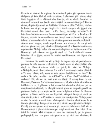 349PAGE 349
349
Femeia se dusese la regiune la secretarul prim şi-i spusese toată
tărăşenia şi ăsta, fără să mai cerceteze, îl chemase şi-i zisese să-şi
facă bagajele că e eliberat din funcţie, să se ducă dracului la
ciocanul lui dacă n-a fost în stare să ţină de această funcţie ! Târziu
de tot, după câţiva ani, se întâlnise Neluţu cu el în Talcioc, vindea
la haine vechi şi era pe lângă el cu toată şleapca de ţigani din
Ferentari care-i dau ocol. « Ce faceţi, tovarăşe secretar ?- îl
întrebase Neluţu- ce e cu dumneavoastră pe aici ? » « Pe dracu îl
fac,me, proasta de nevastă-mea s-a dus şi m-a reclamat la judeţ că
iubesc şi m-au dat afară, au zis că stau prost cu morala proletară !
Acum sunt singur, vaide capul meu, am divorţat de ea şi mă
descurc şi eu cum pot, vând vechituri pe-aici ! » Toată chestia asta
o povestise Neluţu celor din comună după ce se întâlnise cu el în
Bucureşti şi-l văzuse cu ţiganii după el. Dacă altădată numai
bănuiau că e ţigan, acum le sosise confirmarea, era ţigan din
Ferentari.
Într-una din serile lor de şedinţe în organizaţia de partid unde
puneau la cale mersul colectivei, Crivăţ care se cherchelise rău
după ce băuseră câteva sticle cu ţuică, îi zise lui Neluţu :
« Neluţule, tu ai observat ceva ? » « Ce ? »- rămase curios băiatul.
« Tu n-ai văzut, mă, cum se uita noua învăţătoare la tine ? Te
sorbea din ochi, nu alta… » « Când ? » « Cum când ? alaltăeri la
serbare ! Bă, de ce nu mai sunt eu tânăr că ce-aş face cu ea,
Doamne, Doamne ! » Neluţu observase şi el, dar căuta să amâne o
întâlnire cu ea, îi plăcuse şi lui, era o fată dată dracului, un pui de
mocăncuţă sănătoasă, cu obrajii rumeni şi cu un corp de gazelă cu
picioare înalte şi cu nişte ochi care scăpărau scântei la fiecare
privire. « Du-te, mă la ea, nu fi prost ; stinge-i lampa şi dacă nu
zice nimic, a ta e ! » Chestia cu lampa era nouă pentru Neluţu, nu-i
venise în minte această idee năstruşnică : dacă te duci seara la o
femeie şi-i stingi lampa şi ea nu zice nimic, o poţi iubi în linişte.
Crivăţ ştie ce spune, e şi ea om şi i se cere, iubirea e dată de la
Dumnezeu şi e păcat să trecem pe lângă ea să nu observăm că ne
intră în inimă. Mai avusese el una, tot mocancă, pe la şcoala
pedagogică, dar era prea mic pentru ea şi nici n-o sărutase, îi
 