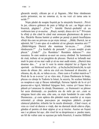 35PAGE 35
35
ghearele morţii, călcam pe ei şi fugeam…Mai bine rămâneam
acolo prizonier, nu ne omorau ei, tu nu vezi că iarna asta te
ucide ?”
Nişte păsări de noapte foşniră pe la streşinile bisericii…Privii
în jur, câteava grămezi de paie şi băligi de cai ; au băgat caii-n
biserică, păgânii ! ,,Cine ?”- întrebă Durică -probabil că eu
vorbisem tare şi m-auzise. ,,Ruşii, nemţii, dracu să-i ia !” Priveam
la sfinţi şi din când în când mai aruncam ghemotoace de paie-n
foc, flăcările făceau lumini şi umbre pe pereţi şi parcă însufleţeau
sfinţii ăia care ne priveau ca pe nişte intruşi…,,Băăă, Durică, iar ai
adormit, bă ? |i-am spus să n-adormi că ne găseşte moartea aici ?”
,,Îââââ-bâiguia Durică din mantaua lui-nu,nu…” ,,Unde
rămăsesem ?” ,,La boabele de porumb.” ,,Le-am ronţăit şi-am
plecat.” ,,Unde?” ,,La Rumânia ! Rumânia dalecoo !”- zice
rusoaica. În zare undeva se-auzi un cocoş cântând. Se luminează
de ziuă, trebuie să ne pregătim de plecare. Durică se înfundă mai
mult în paie să nu mai vadă şi să nu mai audă nimic. ,,Durică ăsta
doarme dus…” şi iar îi veni în minte rânjetul lui şi figura lui
speriată cu Hristosul acela al lui…şi ha,ha,ha,bă,Ionele,bă, tu eşti
neam de oltean ,bă…mă-ta aia cică era frumoasă al dracului.. şi
olteanu, de, de, de, se iubea cu ea…Oare cum o fi arătat maică-sa ?
Poză de la ea n-avea ! şi se văzu mic, îl ţinea Durănoaia în braţe,
plecau cu căruţa în Tudoria la loturi, la seceriş. Se sculase bătrâna
cu noaptea-n cap şi făcuse mămăligă, fiersese laptele de la oi şi-l
pusese-ntr-o tigvă, bătrânul înjugase boii, venise şi-l luase într-o
pătură şi-l aruncase în căruţă, Doamneee , ce frumoasă i se păruse
lui acea dimineaţă…cu puzderia aia de stele pe cer…cum se
stingeau încet câte una, câte una, ca nişte lumânări în care sufla
Dumnezeu…şi cum apărea din pământ roata soarelui şi se roşea
orizontul…şi căruţa paca-paca pe marginea pădurii…şi-apoi
cântecul păsărilor, trilurile lor în razele dimineţii…Când visezi, ai
vrea ca visul să dureze o viaţă, dar nu durează decât câteva clipe,
gândea el pentru că doar aţipise şi se şi trezise. Auzise un foşnet
sau i se păruse lui aşa ; din visul lui se desprinsese o pasăre mare,
un fel de vultur care se aşezase pe turla bisericii, îi auzise fâlfâitul
 
