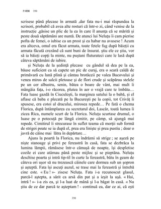 350PAGE 350
350
scrisese până plecase în armată ,dar fata nu-i mai răspundea la
scrisori, probabil că avea alte rosturi că într-o zi, când venise de la
instrucţie ,găsise un plic de la ea în care îl anunţa că se mărită şi
peste două săptămâni are nuntă. De atunci lui Neluţu îi cam pierise
pofta de femei, o iubise ca un prost şi ea habar nu avusese ! Acum
era altceva, omul era făcut armata, toate fetele fug după băieţii cu
armata făcută crezând că sunt buni de însurat. ştiu ele ce ştiu, vor
să ia băieţi copţi la minte, nu puştani fluturateci care le lasă după
câteva săptămâni de iubire.
şi Neluţu de la şedinţă plecase cu gândul să dea pe la ea,
băuse suficient ca să capete un pic de curaj, era o seară caldă de
primăvară cu lună plină şi cântau brotăceii pe valea Bucovului şi
venea miros de salcii pletoase şi de flori crude şi scăpărau stelele
pe un cer albastru, senin, bătea o boare de vânt, mai mult îi
mângâia faţa, i-o răcorea, plutea în aer o vrajă care te îmbăta…
Fata luase gazdă în Ciuculeşti, la marginea satului la o babă, şi el
aflase că baba e plecată pe la Bucureşti pe la copii, tot Crivăţ îi
spusese, era cotoi al dracului, mirosea repede… Pe fată o chema
Florica, după întâmplarea cu secretarul doi, Lascăr, toată lumea îi
zicea Rica, numele scurt de la Florica. Neluţu scurtase drumul, o
luase pe o potecuţă pe lângă cimitir, pe câmp, să ajungă mai
repede. Cimitirul îi strecurase în suflet teama că morţii sub formă
de strigoi poate se ia după el, prea era linişte şi prea pustiu ; doar o
javră de câine mai lătra în depărtare…
Ajuns la poartă la Florica, nu îndrăzni să strige ; se aşeză pe
nişte stanoage şi privi pe fereastră în casă, fata se dezbrăca la
lumina lămpii, rămăsese într-o cămaşă de noapte, îşi despletise
cozile ei care atârnau până peste mijloc şi se pieptăna. Neluţu
deschise poarta şi intră tip-til în curte la fereastră, bătu în geam de
câteva ori uşor să nu trezească câinele care dormea sub un şopron
şi aşteptă. Fata îşi ascuţi auzul, se trase mai la fereastră şi întrebă
cine este. « Eu ! »- zisese Neluţu. Fata i-a recunoscut glasul,
parcă-l aştepta, a sărit ca arsă din pat şi a ieşit la uşă. « Hai,
intră ! »- i-a zis ea, şi l-a luat de mână şi l-a băgat în casă. « Nu
ştiu de ce dar parcă te aşteptam ! - continuă ea, dar ce ai, că eşti
 
