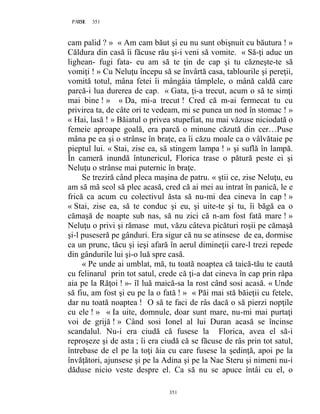 351PAGE 351
351
cam palid ? » « Am cam băut şi eu nu sunt obişnuit cu băutura ! »
Căldura din casă îi făcuse rău şi-i veni să vomite. « Să-ţi aduc un
lighean- fugi fata- eu am să te ţin de cap şi tu căzneşte-te să
vomiţi ! » Cu Neluţu începu să se învârtă casa, tablourile şi pereţii,
vomită totul, mâna fetei îi mângâia tâmplele, o mână caldă care
parcă-i lua durerea de cap. « Gata, ţi-a trecut, acum o să te simţi
mai bine ! » « Da, mi-a trecut ! Cred că m-ai fermecat tu cu
privirea ta, de câte ori te vedeam, mi se punea un nod în stomac ! »
« Hai, lasă ! » Băiatul o privea stupefiat, nu mai văzuse niciodată o
femeie aproape goală, era parcă o minune căzută din cer…Puse
mâna pe ea şi o strânse în braţe, ea îi căzu moale ca o vâlvătaie pe
pieptul lui. « Stai, zise ea, să stingem lampa ! » şi suflă în lampă.
În cameră inundă întunericul, Florica trase o pătură peste ei şi
Neluţu o strânse mai puternic în braţe.
Se treziră când pleca maşina de patru. « ştii ce, zise Neluţu, eu
am să mă scol să plec acasă, cred că ai mei au intrat în panică, le e
frică ca acum cu colectivul ăsta să nu-mi dea cineva în cap ! »
« Stai, zise ea, să te conduc şi eu, şi uite-te şi tu, îi băgă ea o
cămaşă de noapte sub nas, să nu zici că n-am fost fată mare ! »
Neluţu o privi şi rămase mut, văzu câteva picături roşii pe cămaşă
şi-l puseseră pe gânduri. Era sigur că nu se atinsese de ea, dormise
ca un prunc, tăcu şi ieşi afară în aerul dimineţii care-l trezi repede
din gândurile lui şi-o luă spre casă.
« Pe unde ai umblat, mă, tu toată noaptea că taică-tău te caută
cu felinarul prin tot satul, crede că ţi-a dat cineva în cap prin râpa
aia pe la Răţoi ! »- îl luă maică-sa la rost când sosi acasă. « Unde
să fiu, am fost şi eu pe la o fată ! » « Păi mai stă băieţii cu fetele,
dar nu toată noaptea ! O să te faci de râs dacă o să pierzi nopţile
cu ele ! » « Ia uite, domnule, doar sunt mare, nu-mi mai purtaţi
voi de grijă ! » Când sosi Ionel al lui Duran acasă se încinse
scandalul. Nu-i era ciudă că fusese la Florica, avea el să-i
reproşeze şi de asta ; îi era ciudă că se făcuse de râs prin tot satul,
întrebase de el pe la toţi ăia cu care fusese la şedinţă, apoi pe la
învăţători, ajunsese şi pe la Adina şi pe la Nae Steru şi nimeni nu-i
dăduse nicio veste despre el. Ca să nu se apuce întâi cu el, o
 