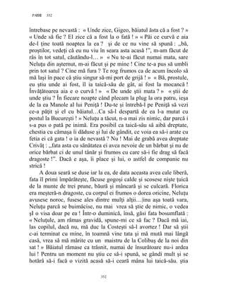 352PAGE 352
352
întrebase pe nevastă : « Unde zice, Gigeo, băiatul ăsta că a fost ? »
« Unde să fie ? El zice că a fost la o fată ! » « Păi ce curvă e aia
de-l ţine toată noaptea la ea ? şi de ce nu vine să spună : ,,bă,
proştilor, vedeţi că eu nu viu în seara asta acasă !”, m-am făcut de
râs în tot satul, căutându-l… » « Nu te-ai făcut numai mata, sare
Neluţu din aşternut, m-ai făcut şi pe mine ! Cine te-a pus să umbli
prin tot satul ? Cine mă fura ? Te rog frumos ca de acum încolo să
mă laşi în pace că ştiu singur să-mi port de grijă ! » « Bă, prostule,
eu ştiu unde ai fost, îl ia taică-său de gât, ai fost la mocancă !
Învăţătoarea aia e o curvă ! » « De unde ştii mata ? » « ştii de
unde ştiu ? În fiecare noapte când plecam la plug la ora patru, ieşa
de la ea Manole al lui Peniţă ! Du-te şi întrebă-l pe Peniţă să vezi
ce-a păţit şi el cu băiatul…Ca să-l despartă de ea l-a mutat cu
postul la Bucureşti ! » Neluţu a tăcut, n-a mai zis nimic, dar parcă i
s-a pus o pată pe inimă. Era posibil ca taică-său să aibă dreptate,
chestia cu cămaşa îi dăduse şi lui de gândit, ce voia ea să-i arate cu
fetia ei că gata ! o ia de nevastă ? Nu ! Mai de grabă avea dreptate
Crivăţ : ,,fata asta cu sănătatea ei avea nevoie de un bărbat şi nu de
orice bărbat ci de unul tânăr şi frumos cu care să-i fie drag să facă
dragoste !”. Dacă e aşa, îi place şi lui, o astfel de companie nu
strică !
A doua seară se duse iar la ea, de data aceasta avea cale liberă,
fata îl primi împărăteşte, făcuse gogoşi calde şi scosese nişte ţuică
de la munte de trei prune, băură şi mâncară şi se culcară. Florica
era meşteră-n dragoste, cu corpul ei frumos o dorea oricine, Neluţu
avusese noroc, fusese ales dintre mulţi alţii…|inu aşa toată vara,
Neluţu parcă se buimăcise, nu mai vrea să ştie de nimic, o vedea
şI o visa doar pe ea ! Într-o duminică, însă, găsi fata bosumflată :
« Neluţule, am rămas gravidă, spune-mi ce să fac ? Dacă mă iai,
las copilul, dacă nu, mă duc la Costeşti să-l avortez ! Dar să ştii
c-ai terminat cu mine, în toamnă vine tata şi mă mută mai lângă
casă, vrea să mă mărite cu un maistru de la Colibaş de la noi din
sat ! » Băiatul rămase ca trăsnit, numai de însurătoare nu-i ardea
lui ! Pentru un moment nu ştiu ce să-i spună, se gândi mult şi se
hotărâ să-i facă o vizită acasă să-i ceară mâna lui taică-său. ştia
 