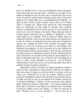 353PAGE 353
353
precis că familia ei nu-i va da voie să rămână pe aceste meleaguri,
aveau două fete, pe una mai mare o măritase cu un popă, iar ea
trebuia să rămână în casă. Se lansa într-o aventură din care nu ştia
cum o să iasă. În vacanţa mare ea plecase acasă, urma să dea pe la
spital pe la Costeşti unde avea o consăteancă,soră medicală, s-o
ajute să facă avortul şi apoi să plece acasă. Fără ea, lui Neluţu
zilele i se păreau ani, veneau nişte apusuri de soare nenorocite
pline de melancolie şi nişte nopţi cu demoni care-i populau
somnul, se îmbolnăvise de un rău pe care nici el nu-l cunoştea, un
rău pe care voia să-l alunge şi nu putea. Punea mâna pe carte să
citească pentru examenul care se apropia şi gândurile i-o luau
razna călări pe cai înaripaţi. Până la urmă se hotărâ, plecă cu
autobuzul la Piteşti, acolo avea un coleg, profesor de muzică de la
ea din sat, vorbi cu el şi plecară pe jos spre satul acela. Colegului îi
spusese că e delegat de GAC-ul din comună să cumpere nişte
butoaie şi ar da şi pe la Florica, care stătea cu vreo doispre zece
chilometri mai departe. Cu |ică Vorovenci nu se mai întâlnise de
când terminaseră şcoala, acum îi găsise o mare bucurie, merseră pe
jos până acasă la el, aducându-şi aminte de toate năzdrăvăniile pe
care le făcuseră ei în cei patru ani de şcoală şi-i spuse drept de ce a
bătut el drumurile până aici, avea o fată de care era îndrăgostit şi
voia s-o vadă. « Lasă, Neluţule, că te duc eu… ştii ce facem ?
Mâncăm bine la noi, bem ceva ca să avem curaj, pune tetea caii la
căruţă şi mergem în peţit ca oamenii ! »
Ajunseseră acasă la Vorovenci în dreptul prânzului, intrară-n
curte şi-i făcu cunoştinţă cu toată familia, taică-său era dogar şi
olar, iarna lucra la doage şi vara făcea oale şi se ducea cu ele pe
Vlaşca şi-n Teleorman să le dea pe cereale. Maică-sa tocmai
pusese de mămăligă şi când îl văzu pe |ică nu mai putu de bucurie,
se grăbi, mai ales că auzi că are oaspeţi de la câmpie veniţi pe la
el, răsturnă mămăliga, o îmbuzi cu caşi, le puse pe masă supă de
găină, friptură de curcan şi lapte bătut. « Ce cauţi cu laptele ăsta
bătut, adu o ulcică de vin să udăm şi noi friptura asta, îi comandă
el maică-sii, odată avem şi noi oaspeţi…A venit să se ducă pe la
tatăl Floricăi, vrea s-o ia de nevastă ! » « Pe la cine, pe la
 
