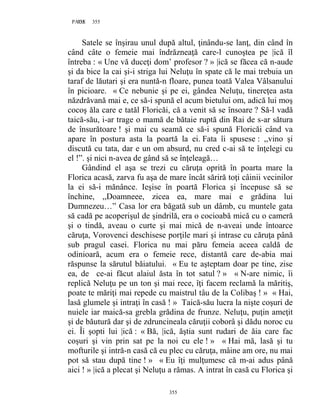 355PAGE 355
355
Satele se înşirau unul după altul, ţinându-se lanţ, din când în
când câte o femeie mai îndrăzneaţă care-l cunoştea pe |ică îl
întreba : « Une vă duceţi dom’ profesor ? » |ică se făcea că n-aude
şi da bice la cai şi-i striga lui Neluţu în spate că le mai trebuia un
taraf de lăutari şi era nuntă-n floare, punea toată Valea Vâlsanului
în picioare. « Ce nebunie şi pe ei, gândea Neluţu, tinereţea asta
năzdrăvană mai e, ce să-i spună el acum bietului om, adică lui moş
cocoş ăla care e tatăl Floricăi, că a venit să se însoare ? Să-l vadă
taică-său, i-ar trage o mamă de bătaie ruptă din Rai de s-ar sătura
de însurătoare ! şi mai cu seamă ce să-i spună Floricăi când va
apare în postura asta la poartă la ei. Fata îi spusese : ,,vino şi
discută cu tata, dar e un om absurd, nu cred c-ai să te înţelegi cu
el !”. şi nici n-avea de gând să se înţeleagă…
Gândind el aşa se trezi cu căruţa oprită în poarta mare la
Florica acasă, zarva fu aşa de mare încât săriră toţi câinii vecinilor
la ei să-i mănânce. Ieşise în poartă Florica şi începuse să se
închine, ,,Doamneee, zicea ea, mare mai e grădina lui
Dumnezeu…” Casa lor era băgată sub un dâmb, cu muntele gata
să cadă pe acoperişul de şindrilă, era o cocioabă mică cu o cameră
şi o tindă, aveau o curte şi mai mică de n-aveai unde întoarce
căruţa, Vorovenci deschisese porţile mari şi intrase cu căruţa până
sub pragul casei. Florica nu mai păru femeia aceea caldă de
odinioară, acum era o femeie rece, distantă care de-abia mai
răspunse la sărutul băiatului. « Eu te aşteptam doar pe tine, zise
ea, de ce-ai făcut alaiul ăsta în tot satul ? » « N-are nimic, îi
replică Neluţu pe un ton şi mai rece, îţi facem reclamă la măritiş,
poate te măriţi mai repede cu maistrul tâu de la Colibaş ! » « Hai,
lasă glumele şi intraţi în casă ! » Taică-său lucra la nişte coşuri de
nuiele iar maică-sa grebla grădina de frunze. Neluţu, puţin ameţit
şi de băutură dar şi de zdruncineala căruţii coborâ şi dădu noroc cu
ei. Îi şopti lui |ică : « Bă, |ică, ăştia sunt rudari de ăia care fac
coşuri şi vin prin sat pe la noi cu ele ! » « Hai mă, lasă şi tu
mofturile şi intră-n casă că eu plec cu căruţa, mâine am ore, nu mai
pot să stau după tine ! » « Eu îţi mulţumesc că m-ai adus până
aici ! » |ică a plecat şi Neluţu a rămas. A intrat în casă cu Florica şi
 