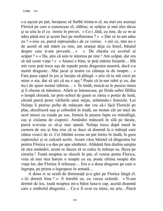 356PAGE 356
356
s-a aşezat pe pat, începuse să fiarbă inima-n el, nu mai era aceeaşi
Florică pe care o cunoscuse el, slăbise, se urâţise şi mai ales tăcea
şi se uita la el cu ironie în priviri. « Ce-i ,fată, cu tine, de ce m-ai
adus până aici şi acum faci pe mofturoasa ? » « Dar ce te-am adus
eu ? »-zise ea, parcă reproşindu-i de ce venise. « ştii ce, tata nu e
de acord să mă mărit cu tine, am aranjat deja cu Ionel, băiatul
despre care ţi-am povestit… » « De chestia cu avortul ai
scăpat ? » « Da, ştiu că asta te interesa pe tine ! Am scăpat, dar era
să mă coste viaţa ! » « Atunci e bine, te poţi mărita liniştită… Mă
mir cum poţi trece aşa de repede peste dragostea noastră, dacă s-a
numit dragoste…Mai jucai şi teatru cu cămaşa ta de noapte… »
Fata puse capul în jos şi începu să plângă. « ştiu că tu mă crezi pe
mine o aia, dar să ştii că nu e aşa ! Poate că te-am iubit şi eu, dar
nu-i de ajuns numai iubirea… » În tindă, maică-sa le pusese masa
şi îi chema să mânânce. Afară se întunecase, pe firida sobei fâlfâia
o lampă chioară, iar prin ochiul de geam se zărea o porţie de lună,
căzută parcă peste vârfurile unui stejar, arămindu-i frunzele. Lui
Neluţu îi pierise pofta de mâncare dar vru să-i facă Floricăi pe
plac, deschiseră uşa şi coborâră în tindă, un motan cât un miel da
ocol mesei cu coada pe sus, femeia le pusese lapte cu mămăligă,
caş şi ciulama de ciuperci. Amândoi mâncară în silă pe tăcute,
parcă n-aveau ce să-şi mai spună. Neluţu trecu după masă în
camera de sus şi fata zise că se duce să doarmă la o mătuşă care
stătea vizavi de ei. Cei bătrâni aveau un pat întins în tindă, la gura
cuptorului şi se culcară acolo. Acum văzu băiatul că dragostea lui
pentru Florica s-a dus pe apa sâmbetei. Altădată fata deabia aştepta
să stea amândoi, acum se ducea să se culce la mătuşe-sa, făcea pe
cinstita ! Toată noaptea se răscoli în pat, el venise pentu Florica,
voia să mai stea barem o noapte cu ea, poate ultima noapte din
viaţa lor, dar Florica îl refuzase… Era o a doua dragoste pe care o
îngropa, pe prima o îngropase în armată…
A doua zi se sculă de dimineaţă şi-o găsi pe Florica lângă el.
« Ai dormit bine ? »- îl întrebă ea, cu vocea scăzută. « N-am
dormit de loc, toată noaptea mi-a bătut luna-n cap, acestă doamnă
care e simbolul dragostei… Ce-o fi avut cu mine, nu ştiu…Parcă
 