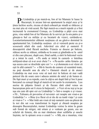 358PAGE 358
358
53
e Lisăndriţa şi pe maică-sa, Ion al lui Mamaie le luase la
Bucureşti, le urcase într-un apartament la etajul zece şi le
ţinea închise acolo, ziceau că dacă coboară pe stradă se rătăcesc şi
nu mai ştiu să vină acasă. De fapt maică-sa a murit repede şi a fost
incinerată la crematorul Cenuşa, cu Lisăndriţa a păţit ceva mai
greu, vine odată Ion al lui Mamaie de la servici pe la ora patru şi-o
găseşte-n hol cu miliţia şi cu locatarii de vizavi, certându-se.
Locatariiartamentului alăturat susţineau că au găsit-o dormind în
apartamentul lor, Lisăndriţa susţinea că ei veniseră peste ea şi-o
scoseseră afară din casă. Adevărul era altul şi oamenii îl
descoperiră când făcură ancheta. Femeia se dusese pe balcon,
stătuse acolo ce stătuse, uitându-se la soare şi gândindu-se la satul
ei din care plecase, după care, fiind oarbă, a sărit în balconul vecin
şi a intrat în casă. « Pe unde ai intrat în cameră- o întrebau
miliţienii-doar că n-ai avut cheie ? » « Pe-acolo- arăta femeia- pe
uşa aceea care se deschide spre cer ! » « şi dumneata n-ai văzut că
eşti în altă cameră ? » « Dă-le încolo de camere că seamănă toate,
nu poţi deosebi una de alta ! » Oamenii râseră şi de atunci
Lisăndriţa nu mai avea voie să iasă nici în balcon să mai vadă
petecul ăla de soare care-i aducea aminte de satul şi de lumea ei.
De fapt muri şi ea repede, cam la câţiva ani după fată şi Ion îi puse
borcanul cu cenuşă lângă al maică-sii tot acolo la crematoriu. Leu
auzise de păţania femeii şi de fiecare dată când venea un
bucureştean prin sat îi zicea în batjocură : « Vezi să nu ieşi şi tu pe
uşa aia care dă spre cer ca Lisăndriţa ! » Într-o noapte o şi visase.
« Fă , Talioaro,-âi povestise el nevestei- azi noapte am visat-o pe
Lisăndriţa ! » « Bine ţi-a făcut că ai râs de ea toată viaţa ! şi cum
ai visat-o ? » « Mai întâi am visat că toţi oamenii care-au plecat de
la noi din sat s-au transformat în îngeri şi zboară noaptea pe
deasupra Bucureştiului, numai Lisăndriţa venise la mine la geam
sub formă de strigoi, mă uitam şi o vedeam pe geam, era un
schelet de femeie, din ea mai rămăsese doar scăfârlia şi oasele
înşirate, iar la spinare avea o coasă ! » « Mă, aia e moartea, vine
P
 