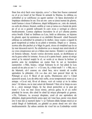 360PAGE 360
360
Stan Ion să-ţi facă vreo injecţie, ceva ! » Stan Ion fusese camarad
cu el şi cu Ionel al lui Duran în armată la Slatina, la călăraş cu
schimbul şi se calificase ca agent sanitar ; în lipsa doctorului el
împărţea sănătatea în sat. Era un om care se ţinea numai de glume,
toată lumea-i zicea Calbarosu, după înfăţişarea sa ; mic de statură,
cu ochi de chinez, brunet, umbla şi vara şi iarna cu o haină de piele
pe el şi cu o geantă subsuară în care avea o seringă şi câteva
medicamente. Lumea căpătase încredere în el şi-l chema pentru
orice boală. Când se întâlnea cu Leu, întâi se drăcuiau, se înjurau
în glumă, apoi îşi aminteau ei ce năzbâtii făcuseră când fuseseră
călăraşi cu schimbul în armată şi în război. |inea veşnic o ţigară în
gură neaprinsă şi rodea la ea până o termina. După ce o arunca,
scotea alta din pachet şi o băga în gură, zicea că ronţăind aşa la ea
îşi mai descarcă nervii. Se căsătorise cu o moaşă mai mică decât el
cu vreo cinsprezece ani şi o bătea mai mereu fiindcă i se părea lui
că femeia iubeşte. Acum venise devreme acasă, se dezbrăcase şi
sta la gura sobei în izmene. Avea şi el o parte bună : putea să strige
omul şi la miezul nopţii la el, se scula şi se ducea la bolnav şi
pentru asta îşi recăpătase un nume bun în sat şi încredera
oamenilor. « Măi, Ioane,- strigă Talioara la el- hai până la Leu
acasă că nu ştiu ce are ! » « Ce-are, fa, a băut mult ? » « Mă, nu e
de băutură, că-l cunosc eu când bea, mi-e teamă să n-aibă
aprindere la plămâni…Că s-a dus să-i taie porcul fetei de la
Palangă şi ce-o fi făcut el pe acolo, Dumnezeu ştie ! » Când
ajunseră acasă, Leu de-abia mai sufla, avea temperatură mare şi se
astupa. « Ce-ai mă, fir-ai al dracu, vezi că venişi şi tu la mâna
mea ! Al dracu, nu te mai saturi de băutură ! Stai că te înţep eu acu
în c…să-ţi meargă fulgii, îţi fac două penicilini şi te pun pe
roate ! » Leu nu mai zicea nimic, privea galeş la el cu ochii
pierduţi în tavan, din când în când îşi mişca pleoapele şi gemea.
« Fă, Talioaro, tu avuseşi dreptate, cred că are aprindere de
plămâni, după penicilinile astea sper să-l mai lase, peste vreo două
ore îi mai dai şi nasturii ăştia ! » şi Talioara dădu lampa mică şi se
culcă lângă el îmbrăcată, cu gândul ca peste două ore să-i dea
medicamentele .Îşi aduse aminte de visul lui cu Lisăndriţa venită
 