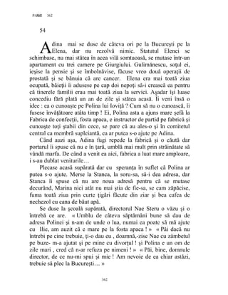 362PAGE 362
362
54
dina mai se duse de câteva ori pe la Bucureşti pe la
Elena, dar nu rezolvă nimic. Statutul Elenei se
schimbase, nu mai stătea în acea vilă somtuoasă, se mutase într-un
apartament cu trei camere pe Giurgiului. Gulimănescu, soţul ei,
ieşise la pensie şi se îmbolnăvise, făcuse vreo două operaţii de
prostată şi se bănuia că are cancer. Elena era mai toată ziua
ocupată, băieţii îi adusese pe cap doi nepoţi să-i crească ea pentru
că tinerele familii erau mai toată ziua la servici. Aşadar îşi luase
concediu fără plată un an de zile şi stătea acasă. Îi veni însă o
idee : ea o cunoaşte pe Polina lui Ioviţă ? Cum să nu o cunoască, îi
fusese învăţătoare atâta timp ! Ei, Polina asta a ajuns mare şefă la
Fabrica de confecţii, fosta apaca, e instructor de partid pe fabrică şi
cunoaşte toţi ştabii din cece, se pare că au ales-o şi în comitetul
central ca membră supleiantă, ea ar putea s-o ajute pe Adina.
Când auzi aşa, Adina fugi repede la fabrică şi o căută dar
portarul îi spuse că nu e în ţară, umblă mai mult prin străinătate să
vândă marfa. De când a venit ea aici, fabrica a luat mare amploare,
i s-au dublat veniturile…
Plecase acasă supărată dar cu speranţa în suflet că Polina ar
putea s-o ajute. Merse la Stanca, la soru-sa, să-i dea adresa, dar
Stanca îi spuse că nu are noua adresă pentru că se mutase
decurând, Marina nici atât nu mai ştia de fie-sa, se cam zăpăcise,
fuma toată ziua prin curte ţigări făcute din ziar şi bea cafea de
nechezol cu cana de băut apă.
Se duse la şcoală supărată, directorul Nae Steru o văzu şi o
întrebă ce are. « Umblu de câteva săptămâni bune să dau de
adresa Polinei şi n-am de unde o lua, numai ea poate să mă ajute
cu Ilie, am auzit că e mare pe la fosta apaca ! » « Păi dacă nu
întrebi pe cine trebuie, ţi-o dau eu , doamnă,-zise Nae cu zâmbetul
pe buze- m-a ajutat şi pe mine cu divorţul ! şi Polina e un om de
zile mari , cred că n-ar refuza pe nimeni ! » « Păi, bine, domnule
director, de ce nu-mi spui şi mie ! Am nevoie de ea chiar astăzi,
trebuie să plec la Bucureşti… »
A
 