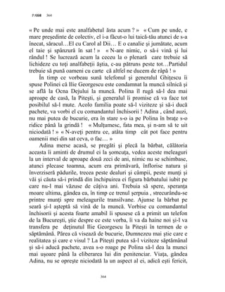 364PAGE 364
364
« Pe unde mai este analfabetul ăsta acum ? » « Cum pe unde, e
mare preşedinte de colectiv, el i-a făcut-o lui taică-tău atunci de s-a
înecat, săracul…El cu Carol al Dii… E o canalie şi jumătate, acum
el taie şi spânzură în sat ! » « N-are nimic, o să-i vină şi lui
rândul ! Se lucrează acum la ceceu la o plenară care trebuie să
lichideze cu toţi analfabeţii ăştia, c-au pătruns peste tot…Partidul
trebuie să pună oameni cu carte că altfel ne ducem de râpă ! »
În timp ce vorbeau sună telefonul şi generalul Ghiţescu îi
spuse Polinei că Ilie Georgescu este condamnat la muncă silnică şi
se află la Ocna Dejului la muncă. Polina îl rugă să-l dea mai
aproape de casă, la Piteşti, şi generalul îi promise că va face tot
posibilul să-l mute. Acolo familia poate să-l viziteze şi să-i ducă
pachete, va vorbi el cu comandantul închisorii ! Adina , când auzi,
nu mai putea de bucurie, era în stare s-o ia pe Polina în braţe s-o
ridice până la grindă ! « Mulţumesc, fata mea, şi n-am să te uit
niciodată ! » « N-aveţi pentru ce, atâta timp cât pot face pentru
oamenii mei din sat ceva, o fac… »
Adina merse acasă, se pregăti şi plecă la bărbat, călătoria
aceasta îi aminti de drumul ei la şomcuţa, vedea aceste meleaguri
la un interval de aproape două zeci de ani, nimic nu se schimbase,
atunci plecase toamna, acum era primăvară, înflorise natura şi
înverziseră pădurile, trecea peste dealuri şi câmpii, peste munţi şi
văi şi căuta să-i prindă din închipuirea ei figura bărbatului iubit pe
care nu-l mai văzuse de câţiva ani. Trebuia să spere, speranţa
moare ultima, gândea ea, în timp ce trenul şerpuia , strecurându-se
printre munţi spre meleagurile transilvane. Ajunse la bărbat pe
seară şi-l aşteptă să vină de la muncă. Vorbise cu comandantul
închisorii şi acesta foarte amabil îi spusese că a primit un telefon
de la Bucureşti, ştie despre ce este vorba, îi va da haine noi şi-l va
transfera pe deţinutul Ilie Georgescu la Piteşti în termen de o
săptămână. Părea că visează de bucurie, Dumnezeu mai ştie care e
realitatea şi care e visul ? La Piteşti putea să-l viziteze săptămânal
şi să-i aducă pachete, avea s-o roage pe Polina să-l dea la munci
mai uşoare până la eliberarea lui din penitenciar. Viaţa, gândea
Adina, nu se opreşte niciodată la un aspect al ei, adică eşti fericit,
 