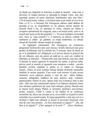 365PAGE 365
365
să rămâi aşa împietrit în fericirea ta până la moarte ; viaţa este o
devenire la timpul prezent şi speranţă la timpul viitor, mai ales
speranţă, pentru că omul năzuieşte întotdeauna spre mai bine !
« O să treacă toate, Adino, o să treacă toate şi pe urmă să vezi tu ce
bine va fi ! »- o încuraja Ilie Georgescu adesea cănd dădeau de
greutăţi şi ea, în singurătatea ei, îşi aducea mereu aminte de
această frază a lui, cu speranţa în viitor. Adesea pe Adina o
exaspera optimismul lui exagerat, cum o să treacă toate, cum or să
treacă anii aceia ai tăi din puşcărie ? « Tu nu-ţi închipui că trecând
anii, trece şi viaţa noastră ? »- îi întorcea ea adesea vorbele lui
optimiste şi cădea pe gânduri, cu nopţi nedormite, cu obrajii
umezi de lacrimile vărsate noapte de noapte…
În legănatul camionului, Ilie Georgescu îşi rememora
programul închisorilor prin care trecuse. Iernile trecuseră mai greu
pentru că hibernau toţi în celulele lor, îi scoteau doar de două ori
pe zi la plimbările lor obligatorii şi el privea lacom la petecul ăla
de cer albastru care sta parcă să cadă pe ei, acel cer, simbol al
libertăţii, al zborului… Primăverile erau mai fericite, mai ales când
îi duceau la munci agricole în maşinile lor oarbe, el privea iarba,
privea cerul şi soarele şi ogoarele cum musteau a rodire , asculta
păsările cerului cântând şi jubila şi el odată cu întreaga
natură…Putea să scrie romane întregi despre destinele oamenilor
întâlniţi în aceste puşcării. Cine trece cum trecuse el prin aceste
închisori, avea subiecte pentru o mie de ani : iubiri trădate,
omoruri, delapidări, trădători de ţară, politici, hoţi, violatori,
pruncucideri, falsuri în acte, spioni reali sau iventaţi,şi câte şi mai
câte…Dar mai ales intelectuali cărora li se frânsese destinul, tineri
sau vârstnici, politicieni de vază, foşti miniştri, preoţi, filozofi care
le ţineau lecţii despre Platon şi Aristotel, profesori universitari,
jurişti, moşieri…Când îi venea şi lui rândul să se confeseze
semenilor lui, tăcea sau inventa ceva, ceva oribil ca să pară în ochii
celorlalţi că-şi merită soarta. În legea puşcăriilor e mai tare cel ce a
săvârşit o faptă mai odioasă. şi atunci le povestea istorioare care
mai de care mai picante. ,,Ai fost amestecat cu ţiganii ?” ,,Da, am
fost şi cu ţiganii !” ,,Câte spargeri ai la activ ?” ,,Zece, douăzeci,
 