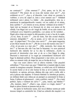 366PAGE 366
366
nu contează !” ,,Câte omoruri ?” ,,Trei, patru, tot la fel, nu
contează !” Păi atunci de ce ţi-au dat numai cinci ani ?” ,,Am
colaborat cu ei !” ,,Aşa e, al dracului, i-am văzut eu cocoana la
vorbitor, e ceva de capul ei, ăsta a avut oameni sus !” Altădată
miliţianul care-i păzea l-a trădat : ,,bă, puşcăriaşilor, ăsta nu e
amestecat în matrapaslâcurile voastre, voi nu vedeţi că vă minte,
ăsta e politic !” ,,Ce interes ar avea, domnu’ miliţian să ne mintă ?”
Apoi toţi au început să se ferească de el, ăsta s-ar putea să fie
cârtiţă, l-au băgat aici ca să-i tragă de limbă, să nu care cumva să
vorbească ceva împotriva partidului, s-ar putea să fie turnător…
După câtva timp era mutat în altă puşcărie şi aici o lua de la capăt.
,,Ce-ai, frate, la activ ?” ,,Am de toate, furt din avutul obştesc,
omoruri, delapidări !” ,,Nu se poate, că te văd om cu scaun la
cap ! Ai păpat bani ? Te-a lins vreo curvă ?” ,,Am spart magazine
şi-am făcut moarte de om !” ,,Păi de ce ţi-au dat numai cinci ani ?”
,,Uite că pe-asta n-o mai ştiu !” ,,Măi, nenicule, faci mişto de
noi ?” şi într-una din zile l-au luat la buşumat, l-a scos paznicul
închisorii din mâinile lor şi l-a dus la infirmerie…Acolo i-a
povestit el doctorului cine este şi de ce a fost băgat la zdup.
Doctorul a intervenit şi l-a rugat pe comandantul închisorii să-l
bage la deţinuţii politici. Deşi programul e mai strict, aici are de-
aface cu oameni culţi, de teapa lui, are ce învăţa de la ei.
Aşa s-au scurs câteva veri şi câteva toamne. Câte puşcării
schimbase ? Vreo cinci sau şase ! Odată într-o toamnă săpa la nişte
canale la marginea oraşului. Doamne, ce oribil este să fii îmbrăcat
în aceste haine şi să se uite lumea la tine şi să te judece, treceau
trecătorii, se opreau, priveau, dădeau din cap, unii a milă, alţii a
ură şi plecau mai departe. O femeie bătrână l-a întrebat pe paznic,
un miliţian tânăr care stătea pe un parapet cu automatul în braţe şi
fuma, îi plăcea să glumească. ,,{ştia e politici, maică ?” ,,Nu e tanti
politici, ăştia e violatori de curve !” ,,{ştia, maică, aşa bătrâni ?”
,,Da, mamaie, ăştia !” ,,Dacă e aşa, atunci s-o tragă, maică !” şi
după ce pleca femeia se puneau toţi pe râs…
Au ajuns la închisoare seara, nici nu-şi dăduse seama pe unde
trecuse timpul cu amintirile lui. Când au coborât din maşină i s-a
 