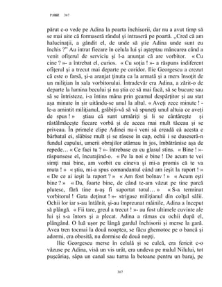 367PAGE 367
367
părut c-o vede pe Adina la poarta închisorii, dar nu a avut timp să
se mai uite că formaseră rândul şi intraseră pe poartă. ,,Cred că am
halucinaţii, a gândit el, de unde să ştie Adina unde sunt eu
închis ?” Au intrat fiecare în celula lui şi aşteptau mâncarea când a
venit ofiţerul de serviciu şi l-a anunţat că are vorbitor. « Cu
cine ? »- a întrebat el, curios. « Cu soţia ! »- a răspuns indiferent
ofiţerul şi a trecut mai departe pe coridor. Ilie Georgescu a crezut
că este o farsă, şi-a aranjat ţinuta ca la armată şi a mers însoţit de
un miliţian în sala vorbitorului. Întradevăr era Adina, a zărit-o de
departe la lumina becului şi nu ştia ce să mai facă, să se bucure sau
să se întristeze, i-a întins mâna prin geamul despărţitor şi au stat
aşa minute în şir uitându-se unul la altul. « Aveţi zece minute ! -
le-a amintit miliţianul, grăbiţi-vă să vă spuneţi unul altuia ce aveţi
de spus ! » ştiau că sunt urmăriţi şi li se cântăreşte şi
răstălmăceşte fiecare vorbă şi de aceea mai mult tăceau şi se
priveau. În primele clipe Adinei nu-i veni să creadă că acesta e
bărbatul ei, slăbise mult şi se răsese în cap, ochii i se duseseră-n
fundul capului, umerii obrajilor atârnau în jos, îmbătrânise aşa de
repede… « Ce faci tu ? »- întrebase ea cu glasul stins. « Bine ! »-
răspunsese el, încurajind-o. « Pe la noi e bine ! De acum te vei
simţi mai bine, am vorbit cu cineva şi mi-a promis că te va
muta ! » « ştiu, mi-a spus comandantul când am ieşit la raport ! »
« De ce ai ieşit la raport ? » « Am fost bolnav ! » « Acum eşti
bine ? » « Da, foarte bine, de când te-am văzut pe tine parcă
plutesc, fără tine n-aş fi suportat totul… » « S-a terminat
vorbitorul ! Gata deţinut ! »- strigase miliţianul din colţul sălii.
Ochii lor iar s-au întâlnit, şi-au împreunat mâinile, Adina a început
să plângă. « Fii tare, greul a trecut ! »- au fost ultimele cuvinte ale
lui şi s-a întors şi a plecat. Adina a rămas cu ochii după el,
plângând. O luă uşor pe lângă gardul închisorii şi merse la gară.
Avea tren tocmai la două noaptea, se făcu ghemotoc pe o bancă şi
adormi, era obosită, nu dormise de două nopţi.
Ilie Georgescu merse în celulă şi se culcă, era fericit c-o
văzuse pe Adina, visă un vis urât, era undeva pe malul Nilului, tot
puşcăriaş, săpa un canal sau turna la betoane pentru un baraj, pe
 