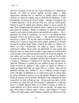368PAGE 368
368
mal era o staţiune, un fel de Las-Vegas africană şi ei, deţinuţii,ân
pauzele lor când îşi fumau ţigările priveau plaja, o plajă
singuratecă plantată rar cu palmieri la umbra cărora mişunau
creolele cu corpul lor arămiu, uns cu fel de fel de mirodenii…Unul
din deţinuţi, un prieten de-al lui îl strigă : ,,domnu’ Georgescu, aia
e Adina dumitale !” El se uită mai bine şi o vede pe Adina goală,
întinsă în nisip la umbra unui palmier, lângă ea sta în costum de
baie Nicu Câmpineanu, din când în când o săruta şi ea îi întindea
gura plină de tandreţe…Adina se împlinise şi radia de frumuseţe,
corpul ei gol printre creole părea o stea printre aştri stinşi… ,,Nu e,
domnule, îşi minţi el confratele , ce vezi tu e un tablou de Paul
Gauguin, Femei din Tahiti pe plajă…” ,,Da, domnule Georgescu,
dar aceea e Adina !” El nu mai auzise cuvintele, se repezise la un
târnăcop şi o luase la fugă prin nisip, printre palmierii şi cactuşii
enormi de pe plajă după Adina. Femeia îl văzuse, se ridicase şi-l
lăsase pe Nicu Câmpineanu pe plajă şi fugise aiurea…Se
aşternuseră adânci tăceri peste tot pământul, ei erau parcă doi
primitivi care se vânau unul pe altul. Fugea după ea şi femeia mai
uşoară reuşea să se strecoare printre dunele de nisip mai repede , el
mai cădea, mai se ridica, la un moment dat a auzit un foc de armă
în urma lui şi strigăte : ,,domnule miliţian, Ilie Georgescu a evadat,
a evadat !” ,,Doamne, se închina el în visul lui, mă împuşcă ăştia,
ajută-mi, Doamne s-o prind să-i iau sufletul şi apoi mă întorc eu
singur la locul de ispăşire !” Dar, nimic, ea fugea ca nebuna, a
trecut pe lângă Piramide, pe lângă Sfinx şi a luat-o spre miezul
pustiului african, spre Sahara ei…Era o căldură enormă, nisipul
ardea sub tălpi, în depărtare nu se vedea nicio oază, se zăreau doar
pe pânza albastră a cerului un şir de cămile, doldora de bagaje,
ţinute de lanţurile lor de beduini îmbrăcaţi în alb, înfăşuraţi în nişte
cearceafuri cu mari turbane pe cap. ,,Trece caravana, ăştia o prind
pe Adina şi-o vând cine ştie cărui harem !”, gândeşte el, şi măreşte
pasul s-o prindă. Spaţiul dintre el şi Adina se mărea, se dilata, în
ciuda faptului că el făcea eforturi mari s-o prindă. ,,ân zadar mai
fug, alerg după o nălucă, când o zăresc, când dispare !” Corpul
Adinei gol când apărea când dispărea, înghiţit de ochiuri de nisip
 