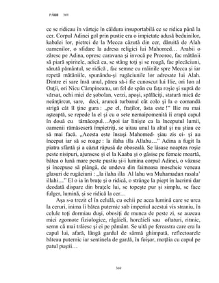 369PAGE 369
369
ce se ridicau în vârteje în căldura insuportabilă ce se ridica până la
cer. Corpul Adinei gol prin pustie era o impietate adusă beduinilor,
kabalei lor, pietrei de la Mecca căzută din cer, dăruită de Alah
oamenilor, o sfidare la adresa religiei lui Mahomed… Arabii o
zăresc pe Adina, opresc caravana şi invocă pe Prooroc, fac mătănii
să piară spiritele, adică ea, se stâng toţi şi se roagă, fac plecăciuni,
sărută pământul, se ridică , fac semne cu mâinile spre Mecca şi iar
repetă mătăniile, spunându-şi rugăciunile lor adresate lui Alah.
Dintre ei sare însă unul, părea să-i fie cunoscut lui Ilie, ori Ion al
Oaţii, ori Nicu Câmpineanu, un fel de spân cu faţa roşie şi suptă de
vărsat, ochi mici de şobolan, verzi, apoşi, spălăciţi, statură mică de
neânţărcat, sare, deci, aruncă turbanul cât colo şi la o comandă
strigă cât îl ţine gura : ,,pe el, fraţilor, ăsta este !” Ilie nu mai
aşteaptă, se repede la el şi cu o sete nemaipomenită îi crapă capul
în două cu târnăcopul…Apoi iar linişte ca la începutul lumii,
oamenii rămăseseră împietriţi, se uitau unul la altul şi nu ştiau ce
să mai facă. ,,Acesta este însuşi Mahomed- şiau zis ei- şi au
început iar să se roage : la ilaha illa Allahu…” Adina a fugit la
piatra sfântă şi a căzut răpusă de oboseală. Se lăsase noaptea roşie
peste nisipuri, ajunsese şi el la Kaaba şi o găsise pe femeie moartă,
bătea o lună mare peste pustiu şi-i lumina corpul Adinei, o văzuse
şi începuse să plângă, de undeva din faimoasa moscheie veneau
glasuri de rugăciuni : ,,la ilaha illa Al lahu wa Muhamadun rasalu’
illahi…” El o ia în braţe şi o ridică, o strânge la piept în lacrimi dar
deodată dispare din braţele lui, se topeşte pur şi simplu, se face
fulger, lumină, şi se ridică la cer…
Aşa s-a trezit el în celulă, cu ochii pe acea lumină care se urca
la ceruri, inima îi bătea puternic sub imperiul acestui vis straniu, în
celule toţi dormiau duşi, obosiţi de munca de peste zi, se auzeau
mici zgomote fiziologice, râgâieli, horcăieli sau oftaturi, ritmic,
semn că mai trăiesc şi ei pe pământ. Se uită pe fereastra care era la
capul lui, afară, lângă gardul de sârmă ghimpată, reflectoarele
băteau puternic iar sentinela de gardă, în foişor, moţăia cu capul pe
patul puştii…
 