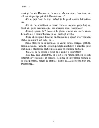 37PAGE 37
37
muri şi Durică, Doamneee, de ce eşti rău cu mine, Doamnee, de
mă laşi singură pe pământ, Doamneeee…”
-Ce e, ţaţă Bano ?- ieşi Lisăndriţa la gard, auzind hărmălaia
aia.
-Ce să fie, maicăăăă, a murit Duric-al meuuu, pupa-l-aş de
băiat să-l pupe maicaaa, că el era speranţa mea, Doamneee !
-Cine-ţi spuse, fa ? Poate o fi glumit cineva cu tine !- căută
Lisăndriţa s-o mai îmbuneze şi să-i distragă atenţia.
-Cine să-mi spuie, Ionel al lui Duran mi-a spus ! C-a venit din
război şi-a murit sub ochii lui…
Bana plângea şi se jumulea în văzul lumii, mergea grăbită,
lătrată de câini. Femeile ieşiseră pe după garduri şi o ascultau şi se
închinau şi blestemau războiul-ăsta care le omorâse bărbaţii.
-Stai, fa, de ne spune şi nouă ce şi cum s-a întâmplat !
-Mă duc, ţaţă Lisăndriţo, să-i fac şi eu rânduielile, că tot am
aşteptat să vie acasă şi el, săracu…Mă duc să-i pregătesc hainele şi
să-i fac pomană, barem cu atât să-l ajut şi eu…Că ce copil bun era,
Doamneee…
 