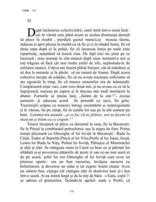 370PAGE 370
370
55
upă încheierea colectivizării, satul intră într-o nouă fază :
cei în vârstă care până acum se sculau dimineaţa demult
să plece la treabă , pierdură gustul muncii,se trezeau târziu,
mâncau şi apoi plecau la treabă ca să fie şi ei în rândul lumii, fie că
târau sapa după ei la prăşit, fie că încurcau lenea pe unde erau
repartizaţi, aşteptând să treacă ziua. De fapt nici nu ştiau pe ce
lucrează ; erau pontaţi la zile-muncă după nişte normative noi şi
toţi trăgeau să facă cât mai multe astfel de zile, nepăsându-le de
calitatea muncii. Câţiva ani fuseră plătiţi binişor, cât să mănânce şi
să dea la animale şi la păsări să nu moară de foame. După aceea
colectiva începu să scârţâie, fie că nu aveau tractoare suficiente să
are ogoarele la timp, fie că munca oamenilor era de mântuială.
Cumpăraseră nişte vaci, cam vreo două mii, şi nu aveau cu ce să le
îngrijească, mureau pe capete şi le duceau mai mult mortăcini la
abator. Furturile se ţineau lanţ, ,,furăm de la stat !”- ziceau
oamenii- şi aduceau acasă fie porumb cu sacii, fie grâu.
Tractoriştii scăpau cu remorci întregi necântărite şi neânregistrate
şi le vărsau, fie pe câmp, fie în curţile lor sau pe la alţi oameni pe
bani. Lozinca era aceasta :,,ei se fac că ne plătesc, noi ne facem că
muncim şi trăim cu ce ciupim !”
Tinerii începură să plece cu duiumul la oraş, fie la Bucureşti,
fie la Piteşti la combinatul petrochimic sau la negru de fum. Prima
tranşă plecaseră cu Gheorghe al lui Ioviţă la Bucureşti : Radu lu
Căiţă, Tudor al Stanchii,Pitică al lui Visu,Profir al lui Jianu, Guşă,
Leana lui Radu lu Niţu, Polina lui Ioviţă, Pătraşcu al Mastroachii
şi alţii şi alţii. Se stângeau seara la Carul cu bere ca şi părinţii lor
altădată şi-şi povesteau păţaniile de peste zi sau ce-au mai auzit ei
de pe acasă. şeful lor era Gheorghe al lui Ioviţă care avea un
pitoresc aparte : era un bun meseriaş, învăţase meseria cu
bolintinenii, şi devenise un zidar şi un zugrav foarte căutat. Avea
un salariu bun, câştiga cât câştigau alţii în două-trei luni şi-i bea
într-o seară. Avea inimă largă şi da la toţi de băut. « Gata, copii ?-
se adresa el prietenilor, făcându-le apelul- unde e Profir, că
D
 