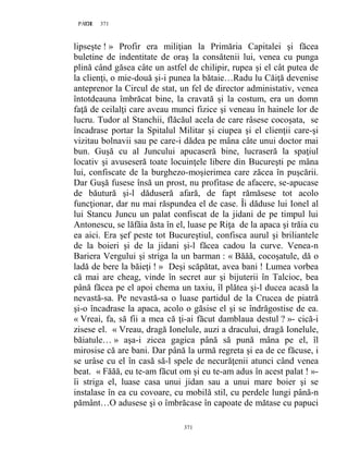371PAGE 371
371
lipseşte ! » Profir era miliţian la Primăria Capitalei şi făcea
buletine de indentitate de oraş la consătenii lui, venea cu punga
plină când găsea câte un astfel de chilipir, rupea şi el cât putea de
la clienţi, o mie-două şi-i punea la bătaie…Radu lu Căiţă devenise
anteprenor la Circul de stat, un fel de director administativ, venea
întotdeauna îmbrăcat bine, la cravată şi la costum, era un domn
faţă de ceilalţi care aveau munci fizice şi veneau în hainele lor de
lucru. Tudor al Stanchii, flăcăul acela de care râsese cocoşata, se
încadrase portar la Spitalul Militar şi ciupea şi el clienţii care-şi
vizitau bolnavii sau pe care-i dădea pe mâna câte unui doctor mai
bun. Guşă cu al Juncului apucaseră bine, lucraseră la spaţiul
locativ şi avuseseră toate locuinţele libere din Bucureşti pe mâna
lui, confiscate de la burghezo-moşierimea care zăcea în puşcării.
Dar Guşă fusese însă un prost, nu profitase de afacere, se-apucase
de băutură şi-l dăduseră afară, de fapt rămăsese tot acolo
funcţionar, dar nu mai răspundea el de case. Îi dăduse lui Ionel al
lui Stancu Juncu un palat confiscat de la jidani de pe timpul lui
Antonescu, se lăfăia ăsta în el, luase pe Riţa de la apaca şi trăia cu
ea aici. Era şef peste tot Bucureştiul, confisca aurul şi briliantele
de la boieri şi de la jidani şi-l făcea cadou la curve. Venea-n
Bariera Vergului şi striga la un barman : « Băăă, cocoşatule, dă o
ladă de bere la băieţi ! » Deşi scăpătat, avea bani ! Lumea vorbea
că mai are cheag, vinde în secret aur şi bijuterii în Talcioc, bea
până făcea pe el apoi chema un taxiu, îl plătea şi-l ducea acasă la
nevastă-sa. Pe nevastă-sa o luase partidul de la Crucea de piatră
şi-o încadrase la apaca, acolo o găsise el şi se îndrăgostise de ea.
« Vreai, fa, să fii a mea că ţi-ai făcut damblaua destul ? »- cică-i
zisese el. « Vreau, dragă Ionelule, auzi a dracului, dragă Ionelule,
băiatule… » aşa-i zicea gagica până să pună mâna pe el, îl
mirosise că are bani. Dar până la urmă regreta şi ea de ce făcuse, i
se urâse cu el în casă să-l spele de necurăţenii atunci când venea
beat. « Făăă, eu te-am făcut om şi eu te-am adus în acest palat ! »-
îi striga el, luase casa unui jidan sau a unui mare boier şi se
instalase în ea cu covoare, cu mobilă stil, cu perdele lungi până-n
pământ…O adusese şi o îmbrăcase în capoate de mătase cu papuci
 
