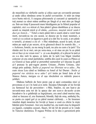372PAGE 372
372
de muselină cu vârfurile aurite şi călca uşor pe covoarele persane
şi unde călca rămânea urme în puful covoarelor. A trăit un timp
ca-n burta mă-sii, îi curgeau plocoanele şi curcanii şi sperţurile şi
toţi numai cu sărut mâna umblau pe lângă el şi mai ales pe lângă
ea. Într-un timp îl puseseră mare bâzdâganie pe la Sfatul popular al
capitalei, aici s-a stricat el, bea pănă-l găsea damblaua şi se ducea
acasă cu maşină mică şi el cânta, ,,aoleooo, maşină mică/ unde-l
duci pe Ionică…” Totul a mers până într-o seară când a venit beat
mort, nevastă-sa nu era acasă, se dusese pe la nişte neamuri, a
venit şi s-a culcat cu ţigarea-n gură şi-a dat foc la casă, a ars până-
n temelii, şi-atunci a zis el : « Hai mândruţo, acasă la ţară, să pui
mâna pe sapă şi pe secere, să te găsească dracii în soarele ăla… »
« Aoleooo, Ionele, eu nu merg la ţară, nu ştiu eu cum e la ţară ? Eu
rămân aici la ai mei, am pe soru-mea, o să stau un pic la ea până
mi-oi face şi eu vreun rost ! » şi s-au despărţit, el a plecat la ţară şi
ea s-a dus iară la apaca. şi ăştia de la ţară l-au băgat imediat
colector că era omul partidului, umbla din casă în casă cu Pâncu şi
cu Giurcă şi luau grâul şi porumbul oamenilor şi-l duceau la gară
şi-l puneau la pat-vagon pentru Uniune…Pentru Uniune, căci
striga prin şedinţe, Stalin şi poporul rus libertate ne-a adus…Nu
cum zicea Leu când se întâlnea cu Ionel al lui Duran : Stalin şi
poporul rus sărăcia ne-a adus ! şi-l imita pe Ionel ăsta al lui
Stancu Juncu, mergea ca el aşa răscăcărat cu mâinile puse-n
şolduri.
Dădeau halbele de bere peste cap şi apoi comandau mici şi
povesteau ei ce-i în lună şi-n stele. Începea Gheorghe al lui Ioviţă
cu farmecul lui de povestitor : « Măi, fraţilor, eu am luat-o pe
nevastă-mea asta tot de la apaca dar am scos-o de-acolo şi-am
încadrat-o la o grădiniţă ca îngrijitoare, era anul când murise tata,
când se înecase el, era frumoasă, blondă, faţă de oraş, ambalaj fin,
se purta cu capul gol şi cu părul numai cârlionţi… » Se însurase
imediat după moartea lui Ioviţă şi luase o casă cu chirie la nişte
bătrâni prin Ferentari. Aici era mediul lui, sta toată ziua la târguieli
cu ţiganii, cumpăra ceasuri, fâşuri, fel de fel de prostii şi le vinde
în Tancioc duminica. Îl rugase Polina să le dea o garsonieră prin
 