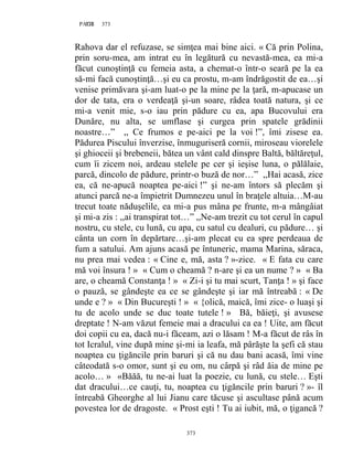 373PAGE 373
373
Rahova dar el refuzase, se simţea mai bine aici. « Că prin Polina,
prin soru-mea, am intrat eu în legătură cu nevastă-mea, ea mi-a
făcut cunoştinţă cu femeia asta, a chemat-o într-o seară pe la ea
să-mi facă cunoştinţă…şi eu ca prostu, m-am îndrăgostit de ea…şi
venise primăvara şi-am luat-o pe la mine pe la ţară, m-apucase un
dor de tata, era o verdeaţă şi-un soare, râdea toată natura, şi ce
mi-a venit mie, s-o iau prin pădure cu ea, apa Bucovului era
Dunăre, nu alta, se umflase şi curgea prin spatele grădinii
noastre…” ,, Ce frumos e pe-aici pe la voi !”, îmi zisese ea.
Pădurea Piscului înverzise, înmuguriseră cornii, miroseau viorelele
şi ghioceii şi brebeneii, bătea un vânt cald dinspre Baltă, băltăreţul,
cum îi zicem noi, ardeau stelele pe cer şi ieşise luna, o pălălaie,
parcă, dincolo de pădure, printr-o buză de nor…” ,,Hai acasă, zice
ea, că ne-apucă noaptea pe-aici !” şi ne-am întors să plecăm şi
atunci parcă ne-a împietrit Dumnezeu unul în braţele altuia…M-au
trecut toate năduşelile, ea mi-a pus mâna pe frunte, m-a mângâiat
şi mi-a zis : ,,ai transpirat tot…” ,,Ne-am trezit cu tot cerul în capul
nostru, cu stele, cu lună, cu apa, cu satul cu dealuri, cu pădure… şi
cânta un corn în depărtare…şi-am plecat cu ea spre perdeaua de
fum a satului. Am ajuns acasă pe întuneric, mama Marina, săraca,
nu prea mai vedea : « Cine e, mă, asta ? »-zice. « E fata cu care
mă voi însura ! » « Cum o cheamă ? n-are şi ea un nume ? » « Ba
are, o cheamă Constanţa ! » « Zi-i şi tu mai scurt, Tanţa ! » şi face
o pauză, se gândeşte ea ce se gândeşte şi iar mă întreabă : « De
unde e ? » « Din Bucureşti ! » « {olică, maică, îmi zice- o luaşi şi
tu de acolo unde se duc toate tutele ! » Bă, băieţi, şi avusese
dreptate ! N-am văzut femeie mai a dracului ca ea ! Uite, am făcut
doi copii cu ea, dacă nu-i făceam, azi o lăsam ! M-a făcut de râs în
tot Icralul, vine după mine şi-mi ia leafa, mă pârăşte la şefi că stau
noaptea cu ţigăncile prin baruri şi că nu dau bani acasă, îmi vine
câteodată s-o omor, sunt şi eu om, nu cârpă şi râd ăia de mine pe
acolo… » «Băăă, tu ne-ai luat la poezie, cu lună, cu stele… Eşti
dat dracului…ce cauţi, tu, noaptea cu ţigăncile prin baruri ? »- îl
întreabă Gheorghe al lui Jianu care tăcuse şi ascultase până acum
povestea lor de dragoste. « Prost eşti ! Tu ai iubit, mă, o ţigancă ?
 