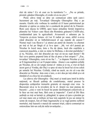 375PAGE 375
375
râzi de mine ! Ce să caut eu la turnătorie ? » ,,Nu se prinde,
prostul, gândea Gheorghe, el crede că eu nu ştiu !”
Peste câtva timp se dete un comunicat către ţară care-i
încremeni pe toţi. Tovarăşul Gheorghe Gheorghiu- Dej e pe
moarte. Gurile rele vorbeau în surdină că îl luase patriotismul pe
dinainte şi oprise cu mâna lui o conductă de petrol de la Făureni-
Reni care ducea în URSS, apoi luase atitudine fermă împotriva
planului lui Valeev care făcea din România grânarul CAER-ului,
condamnând ţara la agricultură. Avuseseră o adunare pe la
Varşovia şi-zicea lumea- că l-ar fi radiat pe saun, altfel n-avea
când dracului să se îmbolnăvească el aşa repede de cancer ?
Numai ruşii i-au făcut-o ! şi atunci pe patul de moarte i-a chemat
pe toţi ai lui pe lângă el şi le-a spus : ,,bă, voi să-l puneţi pe
Niculae în locul meu, ăsta e fiu de ţăran, încă din copilărie a
cunoscut puşcăria, a stat cu mine la Doftana, e devotat partidului !
şi tu, Niculae, să-i dai dracului pe ruşi că ne-au supt destul ! Să
faci ceva pentru poporul ăsta al tău că prea a fost oropsit !” ,,Fac,
tovarăşu’ Gheorghiu, cum să nu fac !…”,a răspuns Niculae şi cică
ar fi îngenunchiat şi i-ar fi pupat mâna. Atunci s-au supărat ceilalţi
pe Niculae, de ce să-i pupe numai el mâna şi ei nu, a vrut să facă
acest gest şi Verdeţ, dar Dej i-a spus să stea la locul lui că nu calcă
pe urmele lui Niculae. Ceilalţi, când au auzit, au zis că s-au dat
dracului cu Niculae ăsta care e turc, o să-i dea pe toţi afară şi-o să
rămână el cu clica lui să conducă.
La câteva zile Gheorghiu –Dej muri şi toată ţara intră în doliu
naţional, se făcură şedinţe de condoleanţe, statul pusese la
dispoziţia cetăţenilor trenurile gratuite să meargă cine vrea la
Bucureşti să-şi ia la revedere de la el. |ăranii nu mai puteau de
bucurie : ,,cine o veni în locul lui poate desfiinţează colectivele şi
le face un trai mai bun, fără cote şi impozite”. Carol al Dii făcu
şedinţă cu toţi sa lariaţii şi, plângând, le spuse că ţara a pierdut pe
cel mai mare om şi trebuie să lase toţi capetele în jos un minut în
semn de respect, Ion al Oaţii îngenunche şi se rugă pentru sufletul
mortului, toţi luaseră o mască de oameni trişti, câţiva comunişti se
smiorcăiau într-un colţ de mila tovarăşului…
 