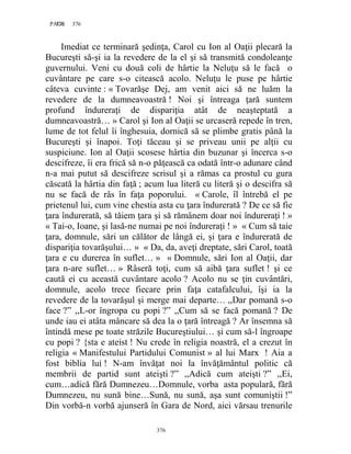 376PAGE 376
376
Imediat ce terminară şedinţa, Carol cu Ion al Oaţii plecară la
Bucureşti să-şi ia la revedere de la el şi să transmită condoleanţe
guvernului. Veni cu două coli de hârtie la Neluţu să le facă o
cuvântare pe care s-o citească acolo. Neluţu le puse pe hârtie
câteva cuvinte : « Tovarăşe Dej, am venit aici să ne luăm la
revedere de la dumneavoastră ! Noi şi întreaga ţară suntem
profund îndureraţi de dispariţia atât de neaşteptată a
dumneavoastră… » Carol şi Ion al Oaţii se urcaseră repede în tren,
lume de tot felul îi înghesuia, dornică să se plimbe gratis până la
Bucureşti şi înapoi. Toţi tăceau şi se priveau unii pe alţii cu
suspiciune. Ion al Oaţii scosese hârtia din buzunar şi încerca s-o
descifreze, îi era frică să n-o păţească ca odată într-o adunare când
n-a mai putut să descifreze scrisul şi a rămas ca prostul cu gura
căscată la hârtia din faţă ; acum lua literă cu literă şi o descifra să
nu se facă de râs în faţa poporului. « Carole, îl întrebă el pe
prietenul lui, cum vine chestia asta cu ţara îndurerată ? De ce să fie
ţara îndurerată, să tăiem ţara şi să rămânem doar noi îndureraţi ! »
« Tai-o, Ioane, şi lasă-ne numai pe noi îndureraţi ! » « Cum să taie
ţara, domnule, sări un călător de lângă ei, şi ţara e îndurerată de
dispariţia tovarăşului… » « Da, da, aveţi dreptate, sări Carol, toată
ţara e cu durerea în suflet… » « Domnule, sări Ion al Oaţii, dar
ţara n-are suflet… » Râseră toţi, cum să aibă ţara suflet ! şi ce
caută ei cu această cuvântare acolo ? Acolo nu se ţin cuvântări,
domnule, acolo trece fiecare prin faţa catafalcului, îşi ia la
revedere de la tovarăşul şi merge mai departe… ,,Dar pomană s-o
face ?” ,,L-or îngropa cu popi ?” ,,Cum să se facă pomană ? De
unde iau ei atâta mâncare să dea la o ţară întreagă ? Ar însemna să
întindă mese pe toate străzile Bucureştiului… şi cum să-l îngroape
cu popi ? {sta e ateist ! Nu crede în religia noastră, el a crezut în
religia « Manifestului Partidului Comunist » al lui Marx ! Aia a
fost biblia lui ! N-am învăţat noi la învăţământul politic că
membrii de partid sunt ateişti ?” ,,Adică cum ateişti ?” ,,Ei,
cum…adică fără Dumnezeu…Domnule, vorba asta populară, fără
Dumnezeu, nu sună bine…Sună, nu sună, aşa sunt comuniştii !”
Din vorbă-n vorbă ajunseră în Gara de Nord, aici vărsau trenurile
 