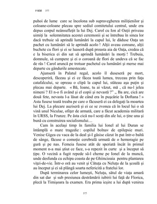 377PAGE 377
377
puhoi de lume care se încolona sub supravegherea miliţienilor şi
coloane-coloane plecau spre sediul comitetului central, unde era
depus corpul neânsufleţit la lui Dej. Carol cu Ion al Oaţii priveau
uimiţi la solemnitatea acestei ceremonii şi se întrebau în sinea lor
dacă trebuie să aprindă lumânări la capul lui, le dăduse Oaţa un
pachet cu lumânări să le aprindă acolo ! Alţii aveau coroane, alţii
buchete cu flori şi ei se luaseră după proasta aia de Oaţa, credea că
e la biserica ei din sat să aprindă lumânări la morţi ! Trebuia,
domnule, să cumpere şi ei o coroană de flori de undeva că se fac
de râs ! Carol aruncă pe trotuar pachetul cu lumânări şi merse mai
departe cu gândurile amestecate.
Ajunseră în Palatul regal, acolo îl duseseră pe mort,
descoperiră, făceau şi ei ce făcea toată lumea, treceau prin faţa
catafalcului, se opreau o clipă la capul lui, stăteau aşa puţin şi
plecau mai departe. « Bă, Ioane, tu ai văzut, mă , că nu-l jelea
nimeni ? El n-o fi având şi el copii şi nevastă ?” ,, Ba are, cică are
două fete, nevasta l-a lăsat de când era în puşcărie la Doftana ! »
Asta fusese toată treaba pe care o făcuseră ei ca delegaţi la moartea
lui Dej. La plecare auziseră şi ei ce se zvonea că în locul lui o să
vină unul Niculae, ofiţer de armată, care a făcut academia militară
în URSS, la Frunze. Pe ăsta cică nu-l scoţi din ale lui, o ţine una şi
bună cu construirea socialismului…
Cam în acelaşi timp în familia lui Ionel al lui Duran se
întâmplă o mare tragedie : copilul bolnav de epilepsie muri.
Venise Gigea cu vaca de la deal şi-l găsise căzut în pat într-o baltă
de sânge, făcuse o comoţie cerebrală urmată de o hemoragie pe
gură şi pe nas. Femeia fusese atât de speriată încât în primul
moment n-a mai ştiut ce face, s-a repezit în curte şi a început să
ţipe. O vecină a fugit repede să-l cheme pe Ionel de la muncă,
unde desfunda cu echipa coasta de pe Ghiincioaia pentru plantarea
viţei-de-vie. Într-o oră au venit şi Cătuţa cu Neluţu de la şcoală şi
au început şi ei să plângă soarta nefericită a fratelui lor.
După terminarea celor lumeşti, Neluţu, sătul de viaţa amară
din sat dar şi sub presiunea destrămării iubirii lui faţă de Florica,
plecă la Timişoara la examen. Era prima ieşire a lui după venirea
 