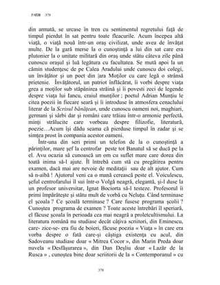 378PAGE 378
378
din armată, se urcase în tren cu sentimentul regretului faţă de
timpul pierdut în sat pentru toate fleacurile. Acum începea altă
viaţă, o viaţă nouă într-un oraş civilizat, unde avea de învăţat
multe. De la gară merse la o cunoştinţă a lui din sat care era
plutonier la o unitate militară din oraş unde stătu câteva zile până
cunoscu oraşul şi luă legătura cu facultatea. Se mută apoi la un
cămin studenţesc de pe Calea Aradului unde cunoscu doi colegi,
un învăţător şi un poet din |ara Moţilor cu care legă o strânsă
prietenie. Învăţătorul, un patriot înflăcărat, îi vorbi despre viaţa
grea a moţilor sub stăpânirea străină şi îi povesti zeci de legende
despre viaţa lui Iancu, craiul munţilor ; poetul Adrian Munţiu le
citea poezii în fiecare seară şi îi introduse în atmosfera cenaclului
literar de la Scrisul bănăţean, unde cunoscu oameni noi, maghiari,
germani şi sârbi dar şi români care trăiau într-o armonie perfectă,
minţi strălucite care vorbeau despre filizofie, literatură,
poezie…Acum îşi dădu seama că pierduse timpul în zadar şi se
simţea prost în compania acestor oameni.
Într-una din seri primi un telefon de la o cunoştinţă a
părinţilor, mare şef la centrofar peste tot Banatul să se ducă pe la
el. Avu ocazia să cunoască un om cu suflet mare care dorea din
toată inima să-l ajute. Îl întrebă cum stă cu pregătirea pentru
examen, dacă mai are nevoie de meditaţii sau de alt ajutor. Cum
să n-aibă ! Ajutorul veni ca o mană cerească peste el. Voiculescu,
şeful centrofarului îl sui într-o Volgă neagră, elegantă, şi-l duse la
un profesor universitar, Ignat Bociorta să-l testeze. Profesorul îi
primi împărăteşte şi stătu mult de vorbă cu Neluţu. Când terminase
el şcoala ? Ce şcoală terminase ? Care fusese programa şcolii ?
Cunoştea programa de examen ? Toate aceste întrebări îl speriară,
el făcuse şcoala în perioada cea mai neagră a proletcultismului. La
literatura română nu studiase decât câţiva scriitori, din Eminescu,
care- zice-se- era fiu de boieri, făcuse poezia « Viaţa » în care era
vorba despre o fată care-şi câştiga existenţa cu acul, din
Sadoveanu studiase doar « Mitrea Cocor », din Marin Preda doar
nuvela « Desfăşurarea », din Dan Deşliu doar « Lazăr de la
Rusca » , cunoştea bine doar scriitorii de la « Contemporanul » cu
 