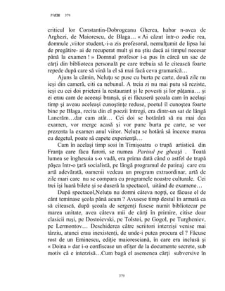 379PAGE 379
379
criticul lor Constantin-Dobrogeanu Gherea, habar n-avea de
Arghezi, de Maiorescu, de Blaga… « Ai căzut într-o zodie rea,
domnule ,viitor student,-i-a zis profesorul, nemulţumit de lipsa lui
de pregătire- ai de recuperat mult şi nu ştiu dacă ai timpul necesar
până la examen ! » Domnul profesor i-a pus în cârcă un sac de
cărţi din biblioteca personală pe care trebuia să le citească foarte
repede după care să vină la el să mai facă ceva gramatică…
Ajuns la cămin, Neluţu se puse cu burta pe carte, două zile nu
ieşi din cameră, citi ca nebunul. A treia zi nu mai putu să reziste,
ieşi cu cei doi prieteni la restaurant şi le povesti şi lor păţania… şi
ei erau cam de aceeaşi branşă, şi ei făcuseră şcoala cam în acelaşi
timp şi aveau aceleaşi cunoştinţe reduse, poetul îl cunoştea foarte
bine pe Blaga, recita din el poezii întregi, era dintr-un sat de lângă
Lancrăm…dar cam atât… Cei doi se hotărâră să nu mai dea
examen, vor merge acasă şi vor pune burta pe carte, se vor
prezenta la examen anul viitor. Neluţu se hotărâ să încerce marea
cu degetul, poate să capete experienţă…
Cam în acelaşi timp sosi în Timişoatra o trupă artistică din
Franţa care făcu furori, se numea Parisul pe gheaţă . Toată
lumea se înghesuia s-o vadă, era prima dată când o astfel de trupă
păşea într-o ţară socialistă, pe lângă programul de patinaj care era
artă adevărată, oamenii vedeau un program extraordinar, artă de
zile mari care nu se compara cu programele noastre culturale. Cei
trei îşi luară bilete şi se duseră la spectacol, uitând de examene…
După spectacol,Neluţu nu dormi câteva nopţi, ce făcuse el de
cânt teminase şcola până acum ? Avusese timp destul în armată ca
să citească, după şcoala de sergenţi fusese numit bibliotecar pe
marea unitate, avea câteva mii de cărţi în primire, citise doar
clasicii ruşi, pe Dostoievski, pe Tolstoi, pe Gogol, pe Turgheniev,
pe Lermontov… Deschiderea către scriitori interzişi venise mai
târziu, atunci erau inexistenţi, de unde-i putea procura el ? Făcuse
rost de un Eminescu, ediţie maioresciană, în care era inclusă şi
« Doina » dar i-o confiscase un ofiţer de la documente secrete, sub
motiv că e interzisă…Cum bagă el asemenea cărţi subversive în
 